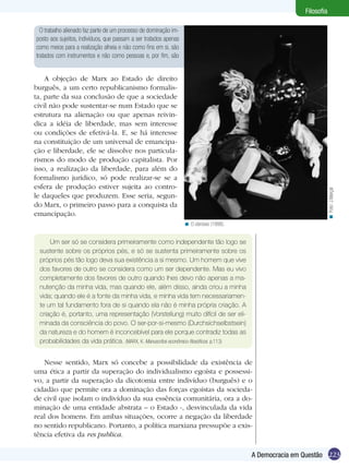 223A Democracia em Questão
Filosofia
O trabalho alienado faz parte de um processo de dominação im-
posto aos sujeitos, indivíduos, que passam a ser tratados apenas
como meios para a realização alheia e não como fins em si, são
tratados com instrumentos e não como pessoas e, por fim, são
A objeção de Marx ao Estado de direito
burguês, a um certo republicanismo formalis-
ta, parte da sua conclusão de que a sociedade
civil não pode sustentar-se num Estado que se
estrutura na alienação ou que apenas reivin-
dica a idéia de liberdade, mas sem interesse
ou condições de efetivá-la. E, se há interesse
na constituição de um universal de emancipa-
ção e liberdade, ele se dissolve nos particula-
rismos do modo de produção capitalista. Por
isso, a realização da liberdade, para além do
formalismo jurídico, só pode realizar-se se a
esfera de produção estiver sujeita ao contro-
le daqueles que produzem. Esse seria, segun-
do Marx, o primeiro passo para a conquista da
emancipação.
O obnóxio (1998).<
Um ser só se considera primeiramente como independente tão logo se
sustente sobre os próprios pés, e só se sustenta primeiramente sobre os
próprios pés tão logo deva sua existência a si mesmo. Um homem que vive
dos favores de outro se considera como um ser dependente. Mas eu vivo
completamente dos favores de outro quando lhes devo não apenas a ma-
nutenção da minha vida, mas quando ele, além disso, ainda criou a minha
vida; quando ele é a fonte da minha vida, e minha vida tem necessariamen-
te um tal fundamento fora de si quando ela não é minha própria criação. A
criação é, portanto, uma representação (Vorstellung) muito difícil de ser eli-
minada da consciência do povo. O ser-por-si-mesmo (Durchsichselbstsein)
da natureza e do homem é inconcebível para ele porque contradiz todas as
probabilidades da vida prática. (MARX, K. Manuscritos econômico-filosóficos. p.113)
Nesse sentido, Marx só concebe a possibilidade da existência de
uma ética a partir da superação do individualismo egoísta e possessi-
vo, a partir da superação da dicotomia entre indivíduo (burguês) e o
cidadão que permite ora a dominação das forças egoístas da socieda-
de civil que isolam o indivíduo da sua essência comunitária, ora a do-
minação de uma entidade abstrata – o Estado -, desvinculada da vida
real dos homens. Em ambas situações, ocorre a negação da liberdade
no sentido republicano. Portanto, a política marxiana pressupõe a exis-
tência efetiva da res publica.
Foto:J.Marçal<
 