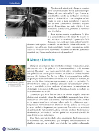 224 Filosofia Política
Ensino Médio
Quem está na contramão?<
Nos jogos de dominação, busca-se confun-
dir o desenvolvimento de um pensamento po-
lítico e de uma ação cidadã, que devem ser
constituídos a partir de mediações questiona-
doras e valores éticos, com a simples retórica
vazia, ou com a mera assimilação e reprodu-
ção de uma competência discursiva, suposta-
mente democrática, mas cujo objetivo é tão-
somente a dominação e, portanto, a supressão
das liberdades.
Para alguns autores, o problema de Marx
é a desconsideração do papel do Estado co-
mo um meio de constituição e promoção da li-
berdade. Mas, será que Marx, definitivamente,
desconsidera o papel do Estado, ou estaria ele deslocando o eixo do
político para além dos limites do Estado formal – pensando na politi-
zação da sociedade civil, exercendo a soberania do Estado, para então
constituir um Estado verdadeiramente democrático?
Marx e a Liberdade
Marx foi um defensor das liberdades políticas e individuais, mas,
obviamente, não o foi pela via do liberalismo clássico e do seu con-
ceito de liberdade − dos quais sempre foi crítico contundente −, mas
sim pela idéia de emancipação humana, de liberdade como não-domi-
nação e não limita os fins da vida política à instrumentalidade jurídica
da proteção (formal) da liberdade individual. A liberdade humana, tal
qual propõe Marx, incorpora o pensamento, a ação e a produção. É a
liberdade que, sendo do indivíduo enquanto ser-comunitário, efetiva-
se na comunidade política mediante a luta contra os mecanismos de
dominação e alienação da liberdade humana, aderente à condição do
indivíduo como ser social.
A restrição que Marx faz ao Estado de direito burguês, enquanto
abstração da condição básica da sociabilidade humana atrelada à ime-
diatidade do viver-junto dos homens, é que este Estado acaba, por for-
ça da sua estrutura burocratizante e da redução do político aos aspec-
tos jurídicos, representando os interesses de uma parcela da sociedade
e, nessa medida, é impotente para garantir os fins maiores e universais
da coletividade. Pelo contrário, ele se constitui em fator de alienação e
de dominação, mediante a “astúcia” política da representação ideoló-
gica de interesses particulares.
Para Marx, não há liberdade sob a dominação das forças egoístas
da sociedade civil, ou do Estado que incorpora simbolicamente os in-
divíduos, mas que na verdade os exclui da vida política subtraindo-
z
Eugène Delacroix, A Liberdade
conduzindo o povo, 28 de julho
de 1830, Óleo sobre Tela.
<
Foto:J.Marçal(1998)<MuseudoLouvre,Paris.<
 