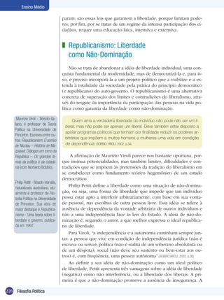 226 Filosofia Política
Ensino Médio
param; são essas leis que garantem a liberdade, porque limitam pode-
res; por fim, por se tratar de um regime da intensa participação dos ci-
dadãos, requer uma educação laica, intensiva e extensiva.
Republicanismo: Liberdade
como Não-Dominação
Não se trata de abandonar a idéia de liberdade individual, uma con-
quista fundamental da modernidade, mas de democratizá-la e, para is-
so, é preciso incorporá-la a um projeto político que a viabilize e a es-
tenda à totalidade da sociedade pela prática do princípio democrático
(e republicano) do auto-governo. O republicanismo é uma alternativa
concreta de superação dos limites e contradições do liberalismo, atra-
vés do resgate da importância da participação das pessoas na vida po-
lítica como garantia da liberdade como não-dominação.
z
Quem ama a verdadeira liberdade do indivíduo não pode não ser um li-
beral, mas não pode ser apenas um liberal. Deve também estar disposto a
apoiar programas políticos que tenham por finalidade reduzir os poderes ar-
bitrários que impõem a muitos homens e mulheres uma vida em condição
de dependência. (BOBBIO; VIROLI, 2002. p.34)
A afirmação de Maurizio Viroli parece-nos bastante oportuna, por-
que insinua potencialidades, mas também limites, dificuldades e con-
tradições que se impõem às pretensões da tradição do liberalismo em
se estabelecer como fundamento teórico hegemônico de um estado
democrático.
Philip Pettit define a liberdade como uma situação de não-domina-
ção, ou seja, uma forma de liberdade que impede que um indivíduo
possa estar apto a interferir arbitrariamente, com base em sua vonta-
de pessoal, nas escolhas de outra pessoa livre. Essa idéia se refere à
ausência de dependência da vontade arbitrária de outros indivíduos e
não a uma independência face às leis do Estado. A idéia de não-do-
minação é, segundo o autor, a que melhor expressa o ideal republica-
no de liberdade.
Para Viroli, “a independência e a autonomia caminham sempre jun-
tas: a pessoa que vive em condição de independência jurídica (não é
escrava ou serva); política (não é súdita de um soberano absolutista ou
de um déspota); social (não deve seu sustento ou bem-estar aos ou-
tros) é, com freqüência, uma pessoa autônoma”.(BOBBIO;VIROLI. 2002. p.38)
Ao definir a sua idéia de não-dominação como um ideal político
de liberdade, Pettit apresenta três vantagens sobre a idéia de liberdade
(negativa) como não interferência, ou a liberdade dos liberais. A pri-
meira é que a não-dominação promove a ausência de insegurança. A
Maurizio Viroli - filósofo ita-
liano, é professor de Teoria
Política na Universidade de
Princeton. Escreveu entre ou-
tros: Republicanism; O sorriso
de Nicolau – História de Ma-
quiavel; Diálogos em torno da
República – Os grandes te-
mas da política e da cidada-
nia (com Norberto Bobbio).
Philip Pettit - filósofo irlandês,
naturalizado australiano, atu-
almente é professor de Filo-
sofia Política na Universidade
de Princeton. Sua obra de
maior destaque é Republica-
nismo - Uma teoria sobre li-
berdade e governo, publica-
da em 1997.
 