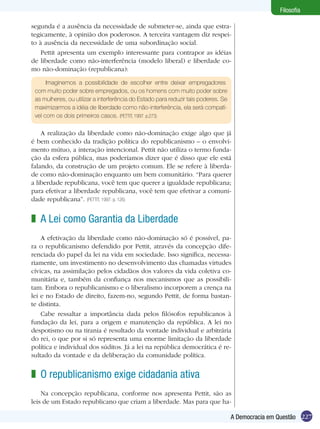 227A Democracia em Questão
Filosofia
segunda é a ausência da necessidade de submeter-se, ainda que estra-
tegicamente, à opinião dos poderosos. A terceira vantagem diz respei-
to à ausência da necessidade de uma subordinação social.
Pettit apresenta um exemplo interessante para contrapor as idéias
de liberdade como não-interferência (modelo liberal) e liberdade co-
mo não-dominação (republicana):
Imaginemos a possibilidade de escolher entre deixar empregadores
com muito poder sobre empregados, ou os homens com muito poder sobre
as mulheres, ou utilizar a interferência do Estado para reduzir tais poderes. Se
maximizarmos a idéia de liberdade como não-interferência, ela será compatí-
vel com os dois primeiros casos. (PETTIT, 1997. p.273)
A realização da liberdade como não-dominação exige algo que já
é bem conhecido da tradição política do republicanismo – o envolvi-
mento mútuo, a interação intencional. Pettit não utiliza o termo funda-
ção da esfera pública, mas poderíamos dizer que é disso que ele está
falando, da construção de um projeto comum. Ele se refere à liberda-
de como não-dominação enquanto um bem comunitário. “Para querer
a liberdade republicana, você tem que querer a igualdade republicana;
para efetivar a liberdade republicana, você tem que efetivar a comuni-
dade republicana”. (PETTIT, 1997. p. 126)
A Lei como Garantia da Liberdade
A efetivação da liberdade como não-dominação só é possível, pa-
ra o republicanismo defendido por Pettit, através da concepção dife-
renciada do papel da lei na vida em sociedade. Isso significa, necessa-
riamente, um investimento no desenvolvimento das chamadas virtudes
cívicas, na assimilação pelos cidadãos dos valores da vida coletiva co-
munitária e, também da confiança nos mecanismos que as possibili-
tam. Embora o republicanismo e o liberalismo incorporem a crença na
lei e no Estado de direito, fazem-no, segundo Pettit, de forma bastan-
te distinta.
Cabe ressaltar a importância dada pelos filósofos republicanos à
fundação da lei, para a origem e manutenção da república. A lei no
despotismo ou na tirania é resultado da vontade individual e arbitrária
do rei, o que por si só representa uma enorme limitação da liberdade
política e individual dos súditos. Já a lei na república democrática é re-
sultado da vontade e da deliberação da comunidade política.
z
O republicanismo exige cidadania ativa
Na concepção republicana, conforme nos apresenta Pettit, são as
leis de um Estado republicano que criam a liberdade. Mas para que ha-
z
 