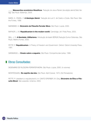 232 Filosofia Política
Ensino Médio
____. Manuscritos econômico-filosóficos. Tradução de Jesus Ranieri (da edição alemã Dietz Ver-
lag). São Paulo: Boitempo, 2004.
MARX, K.; ENGEL, F. A Ideologia Alemã. Tradução de Luiz C. de Castro e Costa. São Paulo: Mar-
tins Fontes, 1998.
MARXISMO. In: Dicionário de Filosofia Ferrater Mora. São Paulo: Loyola, 2000.
MAYNOR, J. W. Republicanism in the modern world. Cambridge, UK: Polity Press, 2003.
MILL, J. S. A liberdade; Utilitarismo. Introdução de Isaiah BERLIN.Tradução Eunice Ostrensky. São
Paulo: Martins Fontes, 2000.
PETTIT, P. Republicanism: A Theory of Freedom and Government. Oxford: Oxford University Press,
1997.
SARAMAGO, J. Ensaio sobre a cegueira. São Paulo: Companhia das Letras, 1998.
Obras Consultadas:
DICIONÁRIO DE FILOSOFIA FERRATER MORA. São Paulo: Loyola, 2000. (4 volumes)
MONTESQUIEU. Do espírito das leis. São Paulo: Abril Cultural, 1973. (Os Pensadores)
PETTIT, P. Liberalismo e republicanismo. In: CANTO-SPERBER, M. (Org.) Dicionário de Ética e Filo-
sofia Moral. São Leopoldo: Unisinos, 2003.
z
 