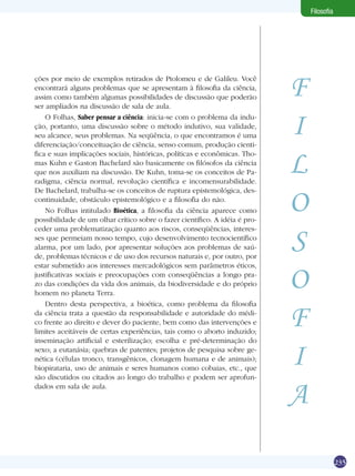 235
Filosofia
F
I
L
O
S
O
F
I
A
ções por meio de exemplos retirados de Ptolomeu e de Galileu. Você
encontrará alguns problemas que se apresentam à filosofia da ciência,
assim como também algumas possibilidades de discussão que poderão
ser ampliados na discussão de sala de aula.
O Folhas, Saber pensar a ciência: inicia-se com o problema da indu-
ção, portanto, uma discussão sobre o método indutivo, sua validade,
seu alcance, seus problemas. Na seqüência, o que encontramos é uma
diferenciação/conceituação de ciência, senso comum, produção cienti-
fica e suas implicações sociais, históricas, políticas e econômicas. Tho-
mas Kuhn e Gaston Bachelard são basicamente os filósofos da ciência
que nos auxiliam na discussão. De Kuhn, toma-se os conceitos de Pa-
radigma, ciência normal, revolução científica e incomensurabilidade.
De Bachelard, trabalha-se os conceitos de ruptura epistemológica, des-
continuidade, obstáculo epistemológico e a filosofia do não.
No Folhas intitulado Bioética, a filosofia da ciência aparece como
possibilidade de um olhar crítico sobre o fazer científico. A idéia é pro-
ceder uma problematização quanto aos riscos, conseqüências, interes-
ses que permeiam nosso tempo, cujo desenvolvimento tecnocientífico
alarma, por um lado, por apresentar soluções aos problemas de saú-
de, problemas técnicos e de uso dos recursos naturais e, por outro, por
estar submetido aos interesses mercadológicos sem parâmetros éticos,
justificativas sociais e preocupações com conseqüências a longo pra-
zo das condições da vida dos animais, da biodiversidade e do próprio
homem no planeta Terra.
Dentro desta perspectiva, a bioética, como problema da filosofia
da ciência trata a questão da responsabilidade e autoridade do médi-
co frente ao direito e dever do paciente, bem como das intervenções e
limites aceitáveis de certas experiências, tais como o aborto induzido;
inseminação artificial e esterilização; escolha e pré-determinação do
sexo; a eutanásia; quebras de patentes; projetos de pesquisa sobre ge-
nética (células tronco, transgênicos, clonagem humana e de animais);
biopirataria, uso de animais e seres humanos como cobaias, etc., que
são discutidos ou citados ao longo do trabalho e podem ser aprofun-
dados em sala de aula.
 