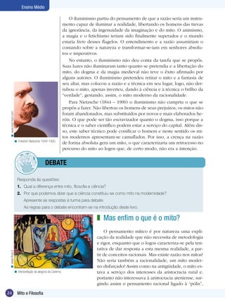24 Introdução
Ensino Médio
24 Mito e Filosofia
Ensino Médio
O iluminismo partiu do pensamento de que a razão seria um instru-
mento capaz de iluminar a realidade, libertando os homens das trevas
da ignorância, da ingenuidade da imaginação e do mito. O animismo,
a magia e o fetichismo teriam sido finalmente superados e o mundo
estaria livre desses flagelos. O entendimento e a razão assumiriam o
comando sobre a natureza e transformar-se-iam em senhores absolu-
tos e imperativos.
No entanto, o iluminismo não deu conta da tarefa que se propôs.
Suas luzes não iluminaram tanto quanto se pretendia e a libertação do
mito, do dogma e da magia medieval não teve o êxito afirmado por
alguns autores. O iluminismo pretendeu retirar o mito e a fantasia de
seu altar, mas colocou a razão e a técnica em seu lugar, logo, não der-
rubou o mito, apenas inverteu, dando à ciência e à técnica o brilho da
“verdade”, gestando, assim, o mito moderno da racionalidade.
Para Nietzsche (1844 – 1900) o iluminismo não cumpriu o que se
propôs a fazer. Não libertou os homens de seus prejuízos, os mitos não
foram abandonados, mas substituídos por novos e mais elaborados he-
róis. O que pode ser tão escravizador quanto o dogma, isso porque a
técnica e o saber científico podem estar a serviço do capital. Além dis-
so, este saber técnico pode coisificar o homem e neste sentido os mi-
tos modernos apresentam-se camuflados. Por isso, a crença na razão
de forma absoluta gera um mito, o que caracterizaria um retrocesso no
percurso do mito ao logos que, de certo modo, não era a intenção.
Friedrich Nietzsche 1844-1900.<
Responda às questões:
1.	 Qual a diferença entre mito, filosofia e ciência?
2.	 Por que podemos dizer que a ciência constituiu-se como mito na modernidade?
Apresente as respostas à turma para debate.
As regras para o debate encontram-se na introdução deste livro.
Mas enfim o que é o mito?
O pensamento mítico é por natureza uma expli-
cação da realidade que não necessita de metodologia
e rigor, enquanto que o logos caracteriza-se pela ten-
tativa de dar resposta a esta mesma realidade, a par-
tir de conceitos racionais. Mas existe razão nos mitos?
Não seria também a racionalidade, um mito moder-
no disfarçado? Assim como na antigüidade, o mito es-
tava a serviço dos interesses da aristocracia rural e,
portanto não interessava à aristocracia ateniense, sur-
gindo assim o pensamento racional ligado à “pólis”,
z
www.finsa.it<
	debate
www.bad-bad.com<
Interpretação da alegoria da Caverna.<
 
