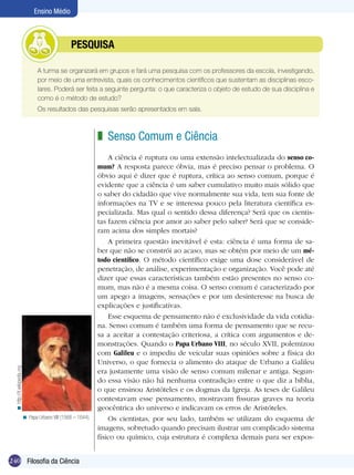 240 Introdução
Ensino Médio
240 Filosofia da Ciência
Ensino Médio
	 A turma se organizará em grupos e fará uma pesquisa com os professores da escola, investigando,
por meio de uma entrevista, quais os conhecimentos científicos que sustentam as disciplinas esco-
lares. Poderá ser feita a seguinte pergunta: o que caracteriza o objeto de estudo de sua disciplina e
como é o método de estudo?
	 Os resultados das pesquisas serão apresentados em sala.
	 PESQUISA
Senso Comum e Ciência
A ciência é ruptura ou uma extensão intelectualizada do senso co-
mum? A resposta parece óbvia, mas é preciso pensar o problema. O
óbvio aqui é dizer que é ruptura, crítica ao senso comum, porque é
evidente que a ciência é um saber cumulativo muito mais sólido que
o saber do cidadão que vive normalmente sua vida, tem sua fonte de
informações na TV e se interessa pouco pela literatura científica es-
pecializada. Mas qual o sentido dessa diferença? Será que os cientis-
tas fazem ciência por amor ao saber pelo saber? Será que se conside-
ram acima dos simples mortais?
A primeira questão inevitável é esta: ciência é uma forma de sa-
ber que não se constrói ao acaso, mas se obtém por meio de um mé-
todo científico. O método científico exige uma dose considerável de
penetração, de análise, experimentação e organização. Você pode até
dizer que essas características também estão presentes no senso co-
mum, mas não é a mesma coisa. O senso comum é caracterizado por
um apego a imagens, sensações e por um desinteresse na busca de
explicações e justificativas.
Esse esquema de pensamento não é exclusividade da vida cotidia-
na. Senso comum é também uma forma de pensamento que se recu-
sa a aceitar a contestação criteriosa, a crítica com argumentos e de-
monstrações. Quando o Papa Urbano VIII, no século XVII, polemizou
com Galileu e o impediu de veicular suas opiniões sobre a física do
Universo, o que fornecia o alimento do ataque de Urbano a Galileu
era justamente uma visão de senso comum milenar e antiga. Segun-
do essa visão não há nenhuma contradição entre o que diz a bíblia,
o que ensinou Aristóteles e os dogmas da Igreja. As teses de Galileu
contestavam esse pensamento, mostravam fissuras graves na teoria
geocêntrica do universo e indicavam os erros de Aristóteles.
Os cientistas, por seu lado, também se utilizam do esquema de
imagens, sobretudo quando precisam ilustrar um complicado sistema
físico ou químico, cuja estrutura é complexa demais para ser expos-
z
Papa Urbano VIII (1568 – 1644).<
http://it.wikipedia.org<
 
