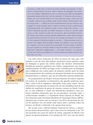 262 Filosofia da Ciência
Ensino Médio
principal ou então abrir ou fechar as portas rolantes que separam os dife-
rentes compartimentos da mina, antes e depois da passagem dos operá-
rios e do material. Habitualmente, são os menores que estão encarregados
de guardar essas portas; têm de ficar sentados 12 horas por dia na obscu-
ridade, sós num corredor estrito e na maior parte dos casos, úmido, sem ter
o trabalho suficiente que justifique esse aborrecimento embrutecedor cria-
do inação total. (...) Verifica-se muito freqüentemente que as crianças mau
chegam em casa se atiram para o soalho em frente ao fogo e adormecem
instantaneamente, não podendo engolir a menor migalha de comida, (...) é
mesmo freqüente que eles se deitem exaustos no meio do caminho para
casa e a noite, quando os pais vão procurá-los, são encontrados dormin-
do. Parece que essas crianças passam geralmente a maior parte domingo
na cama para se recompor um pouco do cansaço da semana; um núme-
ro muito pequeno freqüenta a igreja e a escola (...) Essas pessoas vivem no
campo e em re­giões abandonadas e desde que realizem o seu duro traba-
lho, ninguém a não ser a polícia se ocupa deles. Por essa razão, e também
por que mandam as crianças desde a mais tenra idade, a sua formação in-
telectual é totalmente negligenciada. (...) Só existe, portanto, um pequeno
número de mineiros que sabem ler, e menos ainda que sabem escrever. (EN-
GELS, 1985, p. 273 – 282)
Um robô coloca moléculas de DNA em placas de vidro que, sub-
metidas à ação de raios ultravioletas, produzem reação química capaz
de distinguir os genes das células sadias das doentes. Instrumentos
identificam mutações genéticas nas células, equipamentos que fazem
seqüênciamento do DNA em larga escala. Considerações tecnológicas
que configuram um cenário típico de primeiro mundo, parte da rotina
dos pesquisadores dos institutos de pesquisa brasileiro de tecnologias
biomoleculares e celulares, que são reconhecidos internacionalmente.
Os pesquisadores do Projeto Genoma Humano do Câncer superam
em termos de resultados os laboratórios das grandes potências mun-
diais, como os EUA, Inglaterra, Alemanha, Suiça entre outras. Nossos
laboratórios conseguiram em menos de um ano identificar mais de um
milhão de seqüências de genes de tumores comuns no Brasil. Contu-
do, se este ambiente é criado nos laboratórios brasileiros, uma ava-
liação estatística demonstra que há um precipício crescente entre o
conhecimento científico e o tratamento destes doentes no Brasil. Da-
dos fornecidos pela Sociedade Brasileira de Oncologia Clínica (SBOC),
apontam que ao passo que na Europa e nos EUA um paciente de cân-
cer de intestino vive em média vinte meses após o período crítico da
doença, no Brasil a sobrevida é de apenas doze meses.
De acordo com o (INCA) Instituto Nacional de Câncer, a sobrevi-
da nos países desenvolvidos, após cinco anos de tratamento é de 74%
dos pacientes nos casos de câncer de mama, enquanto no Brasil e nos
países em desenvolvimento é no máximo de 51%. Nos caso do câncer
http://www.icb.ufmg.br<
 