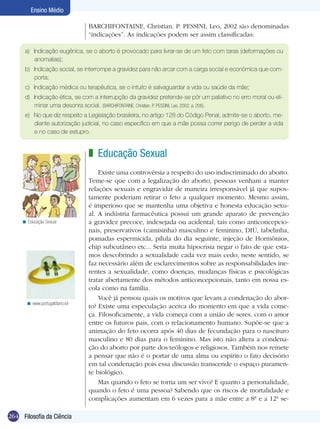 264 Filosofia da Ciência
Ensino Médio
BARCHIFONTAINE, Christian. P. PESSINI, Leo, 2002 são denominadas
“indicações”. As indicações podem ser assim classificadas:
a)	 Indicação eugênica, se o aborto é provocado para livrar-se de um feto com taras (deformações ou
anomalias);
b)	 Indicação social, se interrompe a gravidez para não arcar com a carga social e econômica que com-
porta;
c)	 Indicação médica ou terapêutica, se o intuito é salvaguardar a vida ou saúde da mãe;
d)	 Indicação ética, se com a interrupção da gravidez pretende-se pôr um paliativo no erro moral ou eli-
minar uma desonra social. (BARCHIFONTAINE, Christian. P. PESSINI, Leo, 2002. p. 206).
e)	 No que diz respeito a Legislação brasileira, no artigo 128 do Código Penal, admite-se o aborto, me-
diante autorização judicial, no caso específico em que a mãe possa correr perigo de perder a vida
e no caso de estupro.
Educação Sexual	
Existe uma controvérsia a respeito do uso indiscriminado do aborto.
Teme-se que com a legalização do aborto, pessoas venham a manter
relações sexuais e engravidar de maneira irresponsável já que supos-
tamente poderiam retirar o feto a qualquer momento. Mesmo assim,
é imperioso que se mantenha uma objetiva e honesta educação sexu-
al. A indústria farmacêutica possui um grande aparato de prevenção
a gravidez precoce, indesejada ou acidental, tais como anticoncepcio-
nais, preservativos (camisinha) masculino e feminino, DIU, tabelinha,
pomadas espermicida, pílula do dia seguinte, injeção de Hormônios,
chip subcutâneo etc... Seria muita hipocrisia negar o fato de que esta-
mos descobrindo a sexualidade cada vez mais cedo, neste sentido, se
faz necessário além de esclarecimentos sobre as responsabilidades ine-
rentes a sexualidade, como doenças, mudanças físicas e psicológicas
tratar abertamente dos métodos anticoncepcionais, tanto em nossa es-
cola como na família.
Você já pensou quais os motivos que levam a condenação do abor-
to? Existe uma especulação acerca do momento em que a vida come-
ça. Filosoficamente, a vida começa com a união de seres, com o amor
entre os futuros pais, com o relacionamento humano. Supõe-se que a
animação do feto ocorra após 40 dias de fecundação para o nascituro
masculino e 80 dias para o feminino. Mas isto não altera a condena-
ção do aborto por parte dos teólogos e religiosos. Também nos remete
a pensar que não é o portar de uma alma ou espírito o fato decisório
em tal condenação pois essa discussão transcende o espaço puramen-
te biológico.
Mas quando o feto se torna um ser vivo? E quanto a personalidade,
quando o feto é uma pessoa? Sabendo que os riscos de mortalidade e
complicações aumentam em 6 vezes para a mãe entre a 8ª e a 12ª se-
z
www.portugaldiario.iol<
Educação Sexual<
 