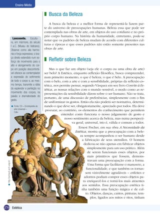 270 Introdução
Ensino Médio
270 Estética
Ensino Médio
Laocoonte. Escultu-
ra, em mármore, do século
I a.C. (Museu do Vaticano).
Observe como alia harmo-
nia e força expressiva; o bra-
ço direito estendido num es-
forço de movimento para o
alto e alongamento do cor-
po em posição desconfortá-
vel oferece ao contemplador
a expressão do sofrimento
de todo o corpo e, ao mes-
mo tempo, transmite a idéia
do esplendor e perfeição no
movimento dos corpos, na
paixão e dramaticidade do
gesto.
Fonte: CD – Enciclopédia de
arte Universal –
Cole-
<
Busca da Beleza
A busca da beleza e a melhor forma de representá-la fazem par-
te do universo de preocupações humanas. Beleza essa que pode ser
contemplada nas obras de arte, em objetos do uso cotidiano e no pró-
prio corpo humano. Na história da humanidade, entretanto, pode-se
notar que os padrões de beleza mudam de acordo com diferentes cul-
turas e épocas e que esses padrões não estão somente presentes nas
obras de arte.
z
Refletir sobre Beleza
Mas o que faz um objeto (seja ele o corpo ou uma obra de arte)
ser belo? A Estética, enquanto reflexão filosófica, busca compreender,
num primeiro momento, o que é beleza, o que é belo. A preocupação
com o belo, com a arte e com a sensibilidade, próprias da reflexão es-
tética, nos permite pensar, segundo Vásquez em seu livro Convite à Es-
tética, as nossas relações com o mundo sensível, o modo como as re-
presentações da sensibilidade dizem sobre o ser humano. Não se trata,
portanto, de uma discussão de preferências, simplesmente com o fim
de uniformizar os gostos. Então ela não poderá ser normativa, determi-
nando o que deve ser, obrigatoriamente, apreciado por todos. Ela deve
procurar, ao contrário, os elementos do conhecimento que permitem
entender como funciona o nosso julgamento de gosto e
nosso sentimento acerca da beleza, mas numa perspecti-
va geral, universal, isto é, válida e comum a todos.
Ernest Fischer, em sua obra A Necessidade da
Estética, mostra que a preocupação com a bele-
za sempre acompanhou o ser humano desde
a fabricação de seus utensílios. O homem
dedicou-se não apenas em fabricar objetos
simplesmente para um uso prático. Além
de serem funcionais esses objetos, por
mais primitivos que fossem, demons-
travam uma preocupação com a forma.
Uma forma que facilitasse o manuseio, a
funcionalidade, e que também os tornas-
sem visivelmente agradáveis – enfeites e
adornos podiam compor esses objetos pa-
ra enriquecê-los e torná-los mais atraentes
aos sentidos. Essa preocupação estética ti-
nha também uma função mágica e de cul-
to. Objetos, danças, cantos, pinturas, tem-
plos, ligados aos mitos e ritos, tinham
z
http://archeo4.arch.unipi.it/<
 