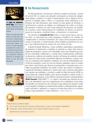 274 Introdução
Ensino Médio
274 Estética
Ensino Médio
No Renascimento
No Renascimento, movimento cultural ocorrido na Europa, a partir
do século XV, os corpos são pintados retomando os ideais da antigüi-
dade grega e romana. O corpo é representado com o objetivo de ex-
pressar a unidade entre o físico e o espiritual, numa referência à ce-
lebração da vida dionisíaca, que remete ao mito grego de Dionísio, o
qual buscava o prazer na alegria, na embriagues do vinho e na força
dos desejos. A beleza era vista como imitação da natureza, da realida-
de concreta, como representação do espiritual, do divino, na preocu-
pação de encontrar a perfeita forma, a proporção e a harmonia.
Os estudos de Leonardo da Vinci sobre o corpo nessa época, por ou-
tro lado, se apresentavam como pesquisas científicas no sentido de
compreender a estrutura harmônica do corpo. Essas pesquisas forne-
ceram a Leonardo o conhecimento sobre detalhes anatômicos do cor-
po e que influenciaram na criação de suas obras de arte.
A partir da Idade Moderna, a visão científica, matemática e geométrica
da natureza se desenvolve e também se estende ao corpo. Este torna-se
objeto de pesquisas e passa a ser entendido como uma máquina que po-
de ser consertada, melhorada e, a partir desse conhecimento, elaboram-
se discursos e práticas de controle e poder. As formas de controle e poder
em torno do corpo visam a responder objetivos econômicos, sociais e mo-
rais, de contenção dos impulsos e instintos, de cura de enfermidades, pa-
ra fins de produção, como no caso do sistema capitalista, onde os corpos
são vistos como forças que devem ser preparadas e treinadas para o tra-
balho nas grandes indústrias. Ou ainda o corpo, que desde os suplícios e
espetáculos punitivos medievais, e muito mais com o advento das prisões
(ou mesmo nas indústrias e escolas) a partir do final do século XVIII, se
torna objeto de controle político, pelo qual se mantém a ordem social e a
dinâmica de dominação, como afirma o pensador francês contemporâneo
Michel Foucault (1926-1985) “(...) o corpo é investido por relações de po-
der e de dominação; mas em compensação sua constituição como força
de trabalho só é possível se ele está preso num sistema de sujeição (onde
a necessidade é também um instrumento político cuidadosamente organi-
zado, calculado e utilizado); o corpo só se torna força útil se é ao mesmo
tempo corpo produtivo e corpo submisso”. (FOUCAULT, 1995, p. 28)
z
A Lição de Anatomia
do Dr. Tulp, 1632. Óleo so-
bre tela de Rembrandt (1606-
1669). Museu de Mauritshuis,
Holanda.
Observe que essa obra repre-
senta a nova visão sobre o cor-
po humano: a pesquisa anatô-
mica para compreender como
funciona essa “máquina”. O jo-
go de luz e sombra representa
a oposição entre o saber (uma
luz que parece emanar do pró-
prio corpo) e as trevas, as tre-
vas da ignorância. Observe a
fisionomia de admiração dos
alunos em torno das novas
descobertas.
Responda as questões abaixo.
1.	 Como são as formas de controle e poder sobre o corpo na sociedade capitalista?
2.	 Compare a visão renascentista com a visão moderna sobre o corpo.
	 Apresente as conclusões à turma.
	 ATIVIDADE
Boticelli. Nascimento de Vênus.<
http://pt.wikipedia.org<www.burburinho.<
 