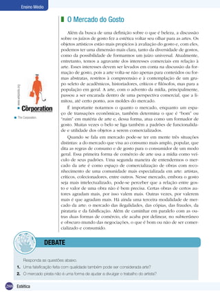 288 Estética
Ensino Médio
O Mercado do Gosto
Além da busca de uma definição sobre o que é beleza, a discussão
sobre os juízos de gosto fez a estética voltar seu olhar para as artes. Os
objetos artísticos estão mais propícios à avaliação do gosto e, com eles,
podemos ter uma dimensão mais clara, tanto da diversidade de gostos,
como da possibilidade de formarmos um juízo universal. Atualmente,
entretanto, temos a agravante dos interesses comerciais em relação à
arte. Esses interesses devem ser levados em conta na discussão da for-
mação de gosto, pois a arte volta-se não apenas para conteúdos ou for-
mas abstratas, restritos à compreensão e à contemplação de um gru-
po seleto de acadêmicos, historiadores, críticos e filósofos, mas para a
população em geral. A arte, com o advento da mídia, principalmente,
passou a ser encarada dentro de uma perspectiva comercial, que a li-
mitou, até certo ponto, aos moldes do mercado.
É importante notarmos o quanto o mercado, enquanto um espa-
ço de transações econômicas, também determina o que é “bom” ou
“ruim” em matéria de arte e, dessa forma, atua como um formador de
gosto. Muitas vezes o belo se liga também a padrões de funcionalida-
de e utilidade dos objetos a serem comercializados.
Quando se fala em mercado pode-se ter em mente três situações
distintas: a do mercado que visa ao consumo mais amplo, popular, que
dita as regras de consumo e de gosto para o consumidor de um modo
geral. Essa primeira forma de comércio de arte usa a mídia como veí-
culo de seus padrões. Uma segunda maneira de entendermos o mer-
cado da arte é como espaço de comercialização de obras com reco-
nhecimento de uma comunidade mais especializada em arte: artistas,
críticos, colecionadores, entre outros. Nesse mercado, embora o gosto
seja mais intelectualizado, pode-se perceber que a relação entre gos-
to e valor de uma obra não é bem precisa. Certas obras de certos au-
tores agradam mais, por isso valem mais. Outras vezes, por valerem
mais é que agradam mais. Há ainda uma terceira modalidade de mer-
cado da arte: o mercado das ilegalidades, das cópias, das fraudes, da
pirataria e da falsificação. Além de caminhar em paralelo com as ou-
tras duas formas de comércio, ele acaba por delinear, no subterrâneo
e obscuro mundo das negociações, o que é bom ou não de ser comer-
cializado e consumido.
z
	 Responda as questões abaixo.
1.	 Uma falsificação feita com qualidade também pode ser considerada arte?
2.	 O mercado pirata não é uma forma de ajudar a divulgar o trabalho do artista?
	debate
The Corporation.<
www.wikipedia.org<
 