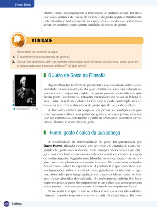 290 Estética
Ensino Médio
clusive, como inspiração para a renovação de padrões atuais. Por mais
que esses padrões de moda, de beleza e de gosto sejam culturalmente
determinados e historicamente mutantes, fica a questão se poderíamos
achar um caminho para alguma unidade de juízos de gosto.
	 Respondas as questões a seguir.
1.	 O que determina as mudanças de gostos?
2.	 Os padrões de beleza, além de estarem relacionados aos interesses econômicos, estão igualmen-
te relacionados aos interesses políticos? De que forma?
	atividade
O Juízo de Gosto na Filosofia
Alguns filósofos também se prestaram a essa discussão sobre a pos-
sibilidade da universalização do gosto. Entretanto eles não estavam in-
teressados em impor um padrão de gosto para as sociedades de que
faziam parte. Também não estavam interessados na busca da beleza fí-
sica, e sim, da reflexão sobre a beleza que se pode contemplar nas ar-
tes ou na natureza e dos juízos de gosto que daí se podem inferir.
A discussão estética preocupa-se em pensar as condições em que
o ser humano elabora seus juízos de gosto, e se esses juízos, uma vez
que são elaborados pela mente a partir da sensações, poderiam ter va-
lidade, alcance e concordância geral.
Hume: gosto é coisa da sua cabeça
A possibilidade da universalidade do gosto foi questionada por
David Hume, filósofo escocês, em seu texto Do Padrão do Gosto. Se-
gundo ele, gosto não se discute. Para compreender como Hume che-
ga a essa conclusão é necessário entender como ele explica a origem
do conhecimento. Segundo esse filósofo, o conhecimento não se ori-
gina pura e simplesmente na mente humana. Não nascemos sabendo.
Adquirimos o saber na experiência. A partir dela é que colhemos nos-
sas impressões sobre a realidade que, guardadas na memória e liga-
das, associadas pela imaginação, construímos as idéias, como se fos-
sem cópias alteradas da realidade. O conhecimento advém dos fatos
experienciados a partir das impressões e das idéias que associamos em
nossa mente – por isso essa teoria é chamada de empirismo lógico.
Nesse sentido é que Hume se coloca contra qualquer idéia arbitra-
riamente imposta sem um consenso a partir da experiência. Por isso,
z
z
Hume,David (1711-1776).<
www.cooperativeindividualism<
 