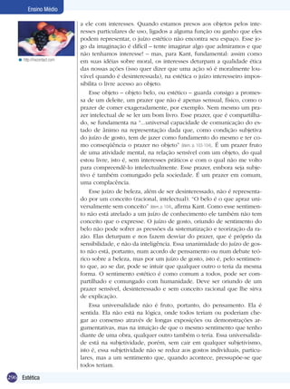 296 Estética
Ensino Médio
a ele com interesses. Quando estamos presos aos objetos pelos inte-
resses particulares de uso, ligados a alguma função ou ganho que eles
podem representar, o juízo estético não encontra seu espaço. Esse jo-
go da imaginação é difícil – tente imaginar algo que admiramos e que
não tenhamos interesse! – mas, para Kant, fundamental: assim como
em suas idéias sobre moral, os interesses deturpam a qualidade ética
das nossas ações (isso quer dizer que uma ação só é moralmente lou-
vável quando é desinteressada), na estética o juízo interesseiro impos-
sibilita o livre acesso ao objeto.
Esse objeto – objeto belo, ou estético – guarda consigo a promes-
sa de um deleite, um prazer que não é apenas sensual, físico, como o
prazer de comer exageradamente, por exemplo. Nem mesmo um pra-
zer intelectual de se ler um bom livro. Esse prazer, que é compartilha-
do, se fundamenta na “...universal capacidade de comunicação do es-
tado de ânimo na representação dada que, como condição subjetiva
do juízo de gosto, tem de jazer como fundamento do mesmo e ter co-
mo conseqüência o prazer no objeto” (Idem, p. 103-104). É um prazer fruto
de uma atividade mental, na relação sensível com um objeto, do qual
estou livre, isto é, sem interesses práticos e com o qual não me volto
para compreendê-lo intelectualmente. Esse prazer, embora seja subje-
tivo é também comungado pela sociedade. É um prazer em comum,
uma complacência.
Esse juízo de beleza, além de ser desinteressado, não é representa-
do por um conceito (racional, intelectual). “O belo é o que apraz uni-
versalmente sem conceito” (Idem, p. 104), afirma Kant. Como esse sentimen-
to não está atrelado a um juízo de conhecimento ele também não tem
conceito que o expresse. O juízo de gosto, oriundo de sentimento do
belo não pode sofrer as pressões da sistematização e teorização da ra-
zão. Elas deturpam e nos fazem desviar do prazer, que é próprio da
sensibilidade, e não da inteligência. Essa unanimidade do juízo de gos-
to não está, portanto, num acordo de pensamento ou num debate teó-
rico sobre a beleza, mas por um juízo de gosto, isto é, pelo sentimen-
to que, ao se dar, pode se intuir que qualquer outro o teria da mesma
forma. O sentimento estético é como comum a todos, pode ser com-
partilhado e comungado com humanidade. Deve ser oriundo de um
prazer sensível, desinteressado e sem conceito racional que lhe sirva
de explicação.
Essa universalidade não é fruto, portanto, do pensamento. Ela é
sentida. Ela não está na lógica, onde todos teriam ou poderiam che-
gar ao consenso através de longas exposições ou demonstrações ar-
gumentativas, mas na intuição de que o mesmo sentimento que tenho
diante de uma obra, qualquer outro também o teria. Essa universalida-
de está na subjetividade, porém, sem cair em qualquer subjetivismo,
isto é, essa subjetividade não se reduz aos gostos individuais, particu-
lares, mas a um sentimento que, quando acontece, pressupõe-se que
todos teriam.
http://nscontact.com<
 