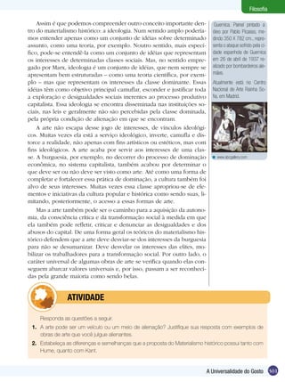 301A Universalidade do Gosto
Filosofia
Guernica. Painel pintado a
óleo por Pablo Picasso, me-
dindo 350 X 782 cm., repre-
senta o ataque sofrido pela ci-
dade espanhola de Guernica
em 26 de abril de 1937 re-
alizado por bombardeiros ale-
mães.
Atualmente está no Centro
Nacional de Arte Rainha So-
fia, em Madrid.
Assim é que podemos compreender outro conceito importante den-
tro do materialismo histórico: a ideologia. Num sentido amplo podería-
mos entender apenas como um conjunto de idéias sobre determinado
assunto, como uma teoria, por exemplo. Noutro sentido, mais especí-
fico, pode-se entendê-la como um conjunto de idéias que representam
os interesses de determinadas classes sociais. Mas, no sentido empre-
gado por Marx, ideologia é um conjunto de idéias, que nem sempre se
apresentam bem estruturadas – como uma teoria científica, por exem-
plo – mas que representam os interesses da classe dominante. Essas
idéias têm como objetivo principal camuflar, esconder e justificar toda
a exploração e desigualdades sociais inerentes ao processo produtivo
capitalista. Essa ideologia se encontra disseminada nas instituições so-
ciais, nas leis e geralmente não são percebidas pela classe dominada,
pela própria condição de alienação em que se encontram.
A arte não escapa desse jogo de interesses, de vínculos ideológi-
cos. Muitas vezes ela está a serviço ideológico, inverte, camufla e dis-
torce a realidade, não apenas com fins artísticos ou estéticos, mas com
fins ideológicos. A arte acaba por servir aos interesses de uma clas-
se. A burguesia, por exemplo, no decorrer do processo de dominação
econômica, no sistema capitalista, também acabou por determinar o
que deve ser ou não deve ser visto como arte. Até como uma forma de
completar e fortalecer essa prática de dominação, a cultura também foi
alvo de seus interesses. Muitas vezes essa classe apropriou-se de ele-
mentos e iniciativas da cultura popular e histórica como sendo suas, li-
mitando, posteriormente, o acesso a essas formas de arte.
Mas a arte também pode ser o caminho para a aquisição da autono-
mia, da consciência crítica e da transformação social à medida em que
ela também pode refletir, criticar e denunciar as desigualdades e dos
abusos do capital. De uma forma geral os teóricos do materialismo his-
tórico defendem que a arte deve desviar-se dos interesses da burguesia
para não se desumanizar. Deve desvelar os interesses das elites, mo-
bilizar os trabalhadores para a transformação social. Por outro lado, o
caráter universal de algumas obras de arte se verifica quando elas con-
seguem abarcar valores universais e, por isso, passam a ser reconheci-
das pela grande maioria como sendo belas.
www.abcgallery.com<
	 Responda as questões a seguir.
1.	 A arte pode ser um veículo ou um meio de alienação? Justifique sua resposta com exemplos de
obras de arte que você julgue alienantes.
2.	 Estabeleça as diferenças e semelhanças que a proposta do Materialismo histórico possui tanto com
Hume, quanto com Kant.
	atividade
 