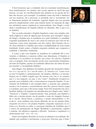 309Necessidade ou Fim da Arte?
Filosofia
É fácil notarmos que a realidade está em constante transformação.
Essa transformação, no entanto, não ocorre apenas no nível das apa-
rências, ou seja, no envelhecimento dos animais ou na queda das fo-
lhas das árvores, por exemplo. A realidade como um todo é dinâmica
em sua essência, ela é processo, é atividade, isto é, movimento. Es-
se dinamismo próprio da realidade, segundo Hegel, não nos permite
pensá-la simplesmente como uma matéria inerte ou separada de algu-
ma substância maior, espiritual ou transcendente. Para Hegel, a reali-
dade é manifestação do Espírito infinito ou Absoluto. Mas o que é es-
se Espírito?
Não se pode entender o Espírito hegeliano como uma simples enti-
dade religiosa (a alma de alguém que reencarna, por exemplo). Segun-
do Hegel, o Espírito que se manifesta na e pela realidade é a unidade.
A grande quantidade de seres e de coisas no universo não está em de-
sarmonia, como seres separados uns dos outros. Eles formam um to-
do. Essa unidade é o Espírito que torna a multiplicidade de seres numa
totalidade. Sendo assim, o Espírito enquanto unidade que compacta a
realidade, é Absoluto, totalizante.
E como é que esse Espírito se manifesta na realidade? Ele é mo-
vimento, é dinâmico e natureza reflete esse dinamismo. O Espírito se
manifesta e se reconhece no mundo, nas coisas. Ao criá-las o Espírito
cria a si próprio. Esse movimento revela uma característica fundamen-
tal tanto do Espírito, quanto da realidade (afinal eles são lados da mes-
ma moeda): a circularidade dialética.
Para Hegel, essa dinâmica do Espírito guarda três momentos distin-
tos: 1) o “ser em si”; 2) o “ser do outro”; 3) “retorno a si”. Como ocor-
re isso? O Espírito é, primeiramente, ele próprio, idêntico a si mesmo.
Depois ele se reflete naquilo que ele mesmo cria, isto é, no mundo,
que é a sua negação, ou seja, o seu “outro”. Finalmente recupera-se,
quando essa realidade volta a reencontrar-se enquanto Espírito. O mo-
vimento da fertilidade é um exemplo disso: a semente que, primeira-
mente é em si mesma e essencialmente uma flor, precisa morrer, negar
a si própria, para que a flor possa surgir. Esses três momentos da circu-
laridade dialética do Espírito são identificados por Hegel como “Idéia”,
“Natureza” e “Espírito”, respectivamente. Veja, portanto, que Espírito e
Idéia são o mesmo ponto: um de partida e outro de chegada, forman-
do o círculo. Dessa forma, a natureza, o ponto intermediário, o “fo-
ra-de-si”, seria também uma forma diferente de ser da própria Idéia,
enquanto ser-em-si e do próprio Espírito, enquanto superação ou re-
torno-a-si. Percebe-se então a concepção idealista da realidade que é
a marca do pensamento de Hegel. Realidade e pensamento, espírito
e matéria, são idênticos segundo o filósofo: “Somente o espiritual é o
efetivamente real.” (HEGEL, 1999, p. 306)
Então esse Espírito Absoluto se revela na dinâmica da realidade. Re-
alidade que também é movimento, é processo. Processo que é histó-
HEGEL (1770-1831).<
www.forma-mentis.net<
 