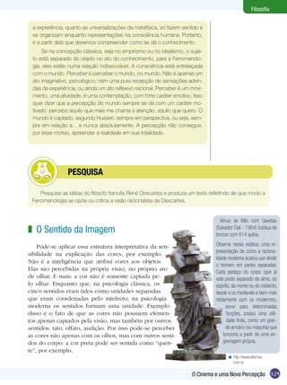 325O Cinema e uma Nova Percepção
Filosofia
Vênus de Milo com Gavetas
(Salvador Dali - 1964) Estátua de
bronze com 814 quilos.
Observe nessa estátua, uma re-
presentação de como a raciona-
lidade moderna acabou por dividir
o homem em partes separadas.
Cada pedaço do corpo (que já
está posto separado da alma, do
espírito, da mente ou do intelecto,
desde a os medievais e bem mais
nitidamente com os modernos),
serve para determinadas
funções, possui uma utili-
dade finita, como um gran-
de armário (ou máquina) que
funciona a partir de uma en-
grenagem própria.
a experiência, quanto as universalizações da metafísica, só fazem sentido e
se organizam enquanto representações na consciência humana. Portanto,
é a partir dela que devemos compreender como se dá o conhecimento.
Se na concepção clássica, seja no empirismo ou no idealismo, o sujei-
to está separado do objeto no ato do conhecimento, para a Fenomenolo-
gia, eles estão numa relação indissociável. A consciência está entrelaçada
com o mundo. Perceber é perceber o mundo, no mundo. Não é apenas um
ato imaginativo, psicológico; nem uma pura recepção de sensações advin-
das da experiência, ou ainda um ato reflexivo-racional. Perceber é um movi-
mento, uma atividade, é uma contemplação, com forte caráter emotivo. Isso
quer dizer que a percepção do mundo sempre se dá com um caráter mo-
tivado: percebo aquilo que mais me chama a atenção, aquilo que quero. O
mundo é captado, segundo Husserl, sempre em perspectiva, ou seja, sem-
pre em relação a... e nunca absolutamente. A percepção não consegue,
por esse motivo, apreender a realidade em sua totalidade.
Pesquise as idéias do filósofo francês René Descartes e produza um texto refletindo de que modo a
Fenomenologia se opõe ou critica a visão racionalista de Descartes.
	 PESQUISA
O Sentido da Imagem
Pode-se aplicar essa estrutura interpretativa da sen-
sibilidade na explicação das cores, por exemplo.
Não é a inteligência que atribui cores aos objetos.
Elas são percebidas na própria visão, no próprio ato
de olhar. E mais: a cor não é somente captada pe-
lo olhar. Enquanto que, na psicologia clássica, os
cinco sentidos eram tidos como unidades separadas
que eram coordenadas pelo intelecto; na psicologia
moderna os sentidos formam uma unidade. Exemplo
disso é o fato de que as cores não possuem elemen-
tos apenas captados pela visão, mas também por outros
sentidos: tato, olfato, audição. Por isso pode-se perceber
as cores não apenas com os olhos, mas com outros senti-
dos do corpo: a cor preta pode ser sentida como “quen-
te”, por exemplo.
z
http://www.alternex.
com.br
<
 