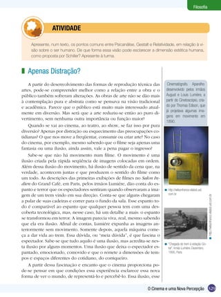 329O Cinema e uma Nova Percepção
Filosofia
Cinematógrafo. Aparelho
desenvolvido pelos irmãos
August e Louis Lumière, a
partir do Cinetoscópio, cria-
do por Thomas Edison, que
já projetava algumas ima-
gens em movimento em
1890.
	 Apresente, num texto, os pontos comuns entre Psicanálise, Gestalt e Relatividade, em relação à vi-
são sobre o ser humano. De que forma essa visão pode esclarecer a dimensão estética humana,
como proposta por Schiller? Apresente à turma.
	atividade
Apenas Distração?
A partir do desenvolvimento das formas de reprodução técnica das
artes, pode-se compreender melhor como a relação entre a obra e o
público também sofreram alterações. As obras de arte não se dão mais
à contemplação pura e abstrata como se pensava na visão tradicional
e acadêmica. Parece que o público está muito mais interessado atual-
mente em diversão. Mas será que a arte reduziu-se então ao puro di-
vertimento, sem nenhuma outra importância ou função maior?
Quando se vai ao cinema, ao teatro, ao show, se faz isso por pura
diversão? Apenas por distração ou esquecimento das preocupações co-
tidianas? O que nos move a freqüentar, consumir ou criar arte? No caso
do cinema, por exemplo, mesmo sabendo que o filme seja apenas uma
fantasia ou uma ilusão, ainda assim, vale a pena pagar o ingresso?
Sabe-se que não há movimento num filme. O movimento é uma
ilusão criada pela rápida seqüência de imagens colocadas em ordem.
Além dessa ilusão do movimento, há ilusão de sentido da cena que, na
verdade, acontecem juntas e que produzem o sentido do filme como
um todo. As descrições das primeiras exibições de filmes no Salon In-
dien do Grand Café, em Paris, pelos irmãos Lumiére, dão conta do es-
panto e terror que os espectadores sentiram quando observaram a ima-
gem de um trem vindo em sua direção. Conta-se que alguns chegaram
a pular de suas cadeiras e correr para o fundo da sala. Esse espanto to-
do é comparável ao espanto que qualquer pessoa tem com uma des-
coberta tecnológica, mas, nesse caso, há um detalhe a mais: o espanto
se transformou em terror. A imagem parecia viva, real, mesmo sabendo
que ela era ilusão. Afinal de contas, Lumiére expunha as imagens an-
teriormente sem movimento. Somente depois, aquela máquina come-
ça a dar vida ao trem. Essa dúvida, ou “meia dúvida”, é que fascina o
espectador. Sabe-se que tudo aquilo é uma ilusão, mas acredita-se nes-
ta ilusão por alguns momentos. Uma ilusão que deixa o espectador es-
pantado, emocionado, comovido e que o remete a dimensões de tem-
pos e espaços diferentes do cotidiano, do corriqueiro.
A partir dessa fascinação e encanto que o cinema proporciona po-
de-se pensar em que condições essa experiência esclarece essa nova
forma de ver o mundo, de representá-lo e percebê-lo. Essa ilusão, esse
z
http://wilsonfranco.vilabol.uol.
com.br
<
http://wilsonfranco.vilabol.uol.com.br<
“Chegada do trem à estação Cio-
tat”. Irmão Lumière. Dezembro,
1895, Paris.
<
 