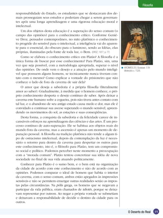 35O Deserto do Real
Filosofia
responsabilidade do Estado, os estudantes que se destacavam dos de-
mais prosseguiam seus estudos e poderiam chegar a serem governan-
tes após uma longa aprendizagem e uma rigorosa educação moral e
intelectual.
Um dos objetos desta educação é a superação do senso comum (o
campo das opiniões) para o conhecimento crítico. Conforme Genié-
ve Droz, pensador contemporâneo, no mito platônico o conhecimen-
to progride do sensível para o intelectual, a inteligência vai do aparen-
te para o essencial, do obscuro para o luminoso, sendo as Idéias, elas
próprias, iluminadas pela fonte de toda luz, o Bem. (DROZ, 1977, p. 77)
Como se elabora o conhecimento crítico em Platão? A filosofia é a
única forma de buscar por esse conhecimento? Para Platão, sim, uma
vez que seja possível, com a metodologia apropriada, superar o nível
das opiniões. De onde vem o desejo e a atração pelo mundo inteligí-
vel que possuem alguns homens, se tecnicamente nunca tiveram con-
tato com o mesmo? Como explicar a vontade do prisioneiro que não
conhece o lado de fora da caverna de sair dela?
O amor que deseja a sabedoria é a própria filosofia (literalmente
amor ao saber). Gradualmente, à medida que o homem conhece, o pró-
prio conhecimento desperta o desejo contínuo de saber. Após deixar a
caverna este humano sofre a cegueira, pois não tivera antes contato com
tal luz, e o abandono de seu antigo estado causa medo e dor, mas ele é
convidado a continuar sua ascese superando o mundo sensível, apreen-
dendo os movimentos do sol, as estações e suas conseqüências.
Desta forma, a conquista da sabedoria e da felicidade carece de in-
cansáveis esforços na aprendizagem das ciências e das artes. É um pro-
cesso contínuo de auto-superação. Ele se habitua aos objetos reais do
mundo fora da caverna, mas a ascensão é apenas um momento de de-
puração pessoal. A filosofia na tradição platônica não tende a algum ti-
po de ostracismo intelectual, depois da contemplação da luz é neces-
sário o retorno para dentro da caverna para despertar os outros para
este conhecimento, isto é, o filósofo para Platão, tem um compromis-
so social e político. Podemos perceber neste momento a preocupação
com a “morada comum”. Platão tentou concretizar sua idéia de nova
sociedade no final de sua vida atuando politicamente.
Conhecer para Platão é o sumo bem, e o bem está na organização
da cidade de acordo com este conhecimento e não de acordo com as
opiniões. Podemos comparar o ideal de homem que habita o interior
da caverna, com o senso comum, ambos estão apegados às impressões
sensíveis e não se permitem enxergar outras realidades senão as impos-
tas pelas circunstâncias. Na pólis grega, os homens que se negavam a
participar da vida pública, eram chamados de idiotés, porque se deixa-
vam representar por outrem. Ao negar a própria vontade se submetiam
e deixavam a responsabilidade de decidir o destino da cidade para os
outros.
ARCIMBOLDO, Giuseppe. O Bi-
bliotecário c. 1526.
<
 