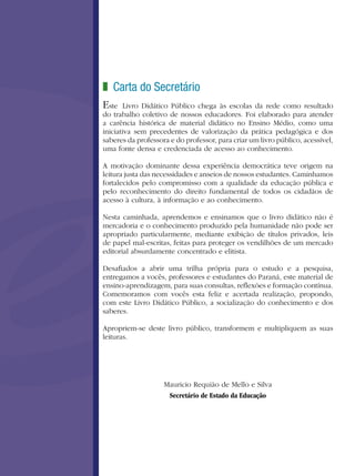 Carta do Secretário
Este Livro Didático Público chega às escolas da rede como resultado
do trabalho coletivo de nossos educadores. Foi elaborado para atender
a carência histórica de material didático no Ensino Médio, como uma
iniciativa sem precedentes de valorização da prática pedagógica e dos
saberes da professora e do professor, para criar um livro público, acessível,
uma fonte densa e credenciada de acesso ao conhecimento.
A motivação dominante dessa experiência democrática teve origem na
leitura justa das necessidades e anseios de nossos estudantes. Caminhamos
fortalecidos pelo compromisso com a qualidade da educação pública e
pelo reconhecimento do direito fundamental de todos os cidadãos de
acesso à cultura, à informação e ao conhecimento.
Nesta caminhada, aprendemos e ensinamos que o livro didático não é
mercadoria e o conhecimento produzido pela humanidade não pode ser
apropriado particularmente, mediante exibição de títulos privados, leis
de papel mal-escritas, feitas para proteger os vendilhões de um mercado
editorial absurdamente concentrado e elitista.
Desafiados a abrir uma trilha própria para o estudo e a pesquisa,
entregamos a vocês, professores e estudantes do Paraná, este material de
ensino-aprendizagem, para suas consultas, reflexões e formação contínua.
Comemoramos com vocês esta feliz e acertada realização, propondo,
com este Livro Didático Público, a socialização do conhecimento e dos
saberes.
Apropriem-se deste livro público, transformem e multipliquem as suas
leituras.
Mauricio Requião de Mello e Silva
Secretário de Estado da Educação
z
 