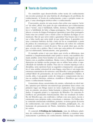 56 Introdução
Ensino Médio
I
n
t
r
o
d
u
ç
ã
o
Teoria do Conhecimento
Os conteúdos aqui desenvolvidos sobre teoria do conhecimento
são recortes pontuais de uma história de abordagens do problema do
conhecimento. A Teoria do conhecimento, como o próprio nome su-
gere, é uma abordagem teórica sobre o conhecimento.
É necessário, porém, ter uma noção clara sobre esse aspecto “teóri-
co” do saber, afinal, boa parte do que entendemos por conhecimento
não é “teoria”, mas é habilidade, hábito, destreza. Exemplo emblemá-
tico é a habilidade de falar a língua portuguesa. Não é necessário co-
nhecer a teoria da Língua Portuguesa (gramática) para falar português:
basta estar em contato com o modo como os falantes da língua se co-
municam. Mas de que serve então a gramática? Sua função não é ensi-
nar a falar, tarefa que seria inútil, já que todos falam. A gramática en-
sina a estrutura histórica da fala, como ela foi se constituindo a partir
da prática da comunicação e quais influências ela sofreu do contexto
cultural, econômico e social do povo. Não se pode dizer que, em lín-
gua, a teoria cria a prática. Mas é certo que uma prática de comunica-
ção vai elaborando, historicamente, uma gramática.
O exemplo acima é um caso típico que revela as diferenças, mas
também a complementaridade entre prática e teoria, esta também cha-
mada análise, termo bem familiar aos alunos de português que se de-
batem com as análises sintáticas. Muitas vezes a filosofia sofre graves
distorções no âmbito escolar porque não se reflete bem sobre a espe-
cificidade do trabalho de análise. Para não se cometer injustiças com a
disciplina, seria oportuno fazer as seguintes comparações: uma gramá-
tica é uma análise estrutural de uma língua; uma física é um mapa das
estruturas matemáticas do universo; uma filosofia é uma geografia con-
ceitual (Ryle) do pensamento, de suas leis, possibilidades e limites. A
escola, aliás, é um grande centro de visitação e compreensão das teo-
rias ou análises literárias, artísticas, científicas e filosóficas que consti-
tuem o conhecimento humano.
Conscientes dessa característica do ensino, sobretudo no nível mé-
dio, optamos por elaborar um material que permitisse duas coisas: em
primeiro lugar um fôlego maior no texto explicativo. Essa estratégia
tem, no entanto, um preço: limita bastante o número de filósofos abor-
dados. O segundo ponto é a exposição de filósofos. Os conceitos fi-
losóficos são produzidos historicamente. Eles são resultado do traba-
lho de filósofos que, em confronto e debate com seus pares, tecem e
estruturam suas próprias redes conceituais e sistemas. Os Folhas des-
te conteúdo estruturante trabalham, portanto, os temas gerais da teoria
do conhecimento, tais como verdade, ceticismo, justificação, etc., no
horizonte do pensamento de Platão, Aristóteles, Descartes, Kant, en-
tre outros.
O conteúdo O Problema do Conhecimento, trata da definição platô-
nica do conhecimento. Platão é o primeiro filósofo a examinar siste-
maticamente o problema do conhecimento. Embora haja controvérsia
z
 