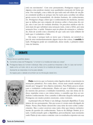 64 Introdução
Ensino Médio
64 Teoria do Conhecimento
Ensino Médio
está em movimento”. Com esse pensamento, Protágoras negava que
alguma coisa pudesse manter suas qualidades essenciais de forma pe-
rene. Por exemplo, com a idéia de que tudo está sob efeito de um flu-
xo constante justifica-se porque não há razão para acreditar em idéias
gerais acerca da humanidade, do destino humano, de conhecimento,
etc. Protágoras chega a dizer que o conhecimento de medicina, mesmo
que se defina por um conjunto de técnicas sobre o bem-estar do cor-
po, não é um caso de verdade absoluta. Os preceitos médicos não fa-
zem mais do que substituir uma sensação ruim, como a febre, por uma
sensação boa, a saúde. Estamos aqui no plano da sensação e, sobretu-
do, bem de acordo com a doutrina de que cada um é juiz solitário de
tudo que é verdadeiro e falso.
Em suma: é porque tudo se move que o homem, ser sensível ca-
paz de reter momentaneamente alguns traços das coisas, é a medida de
tudo. Protágoras pode ser considerado, desse modo, o primeiro relati-
vista da história.
Responda as questões abaixo.
1.	 Comente a tese de Protágoras: “o homem é a medida de todas as coisas”.
2.	 Protágoras falava do homem individual. Mas como podemos interpretar o dito no caso da humani-
dade como um todo, isto é, se o ser humano for a medida de todas as coisas?
	 Apresente as respostas à turma para debate.
	 As regras para o debate encontram-se na introdução deste livro.
Platão escreveu que os homens estão ligados desde o nascimento às
sensações primitivas. Por conta disso, vivem num estado mental per-
meado por “imagens” dos objetos existentes. Para Platão poucos alcan-
çam o verdadeiro conhecimento. Platão crê que é definitivo o apego
da maioria das pessoas a realidades transitórias, mas não deixa de in-
dicar, repetidas vezes e em vários textos, o caminho que leva ao ver-
dadeiro conhecimento. Esse caminho é diferente daquele indicado por
Protágoras em muitos pontos essenciais, como veremos.
A principal obra de Platão é um diálogo chamado República. É uma
síntese de seu pensamento. Não por acaso é o texto mais divulgado de
Platão. Nessa obra Platão desenvolve uma série de teses sobre conhe-
cimento. Mas o autor escreveu uma outra obra que tratava exclusiva-
mente da questão do conhecimento. Trata-se do diálogo Teeteto, já ci-
tado. Confeccionado após a República, provavelmente num momento
onde Platão já não estava contente com os resultados expostos em sua
Platão 428 7-348 a.C.<
	debate
http://br.geocities.com<
 