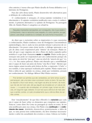 65
Filosofia
65O Problema do Conhecimento
Filosofia
obra anterior, é nessa obra que Platão desafia de forma definitiva o re-
lativismo de Protágoras.
Para dar cabo dessa tarefa, Platão desenvolve três alternativas para
a definição de conhecimento:
1)	 conhecimento é sensação; 2) crença-opinião verdadeira é co-
nhecimento e 3) opinião verdadeira justificada com a razão é conheci-
mento. A primeira alternativa é a opinião de Protágoras. Na passagem
186c do Teeteto Platão é categórico ao rebatê-la:
Naquelas impressões (sensações), por conseguinte, não é que reside o
conhecimento, mas no raciocínio a seu respeito; é o único caminho, ao que
parece, para atingir a essência e a verdade; de outra forma é impossível.
Ao dizer que o raciocínio sobre as impressões é o que caracteriza
o conhecimento, Platão condena a tese de Protágoras à inconsistência
epistemológica, isto é, nada na tese permite retratar o processo de co-
nhecimento. Um pouco antes deste trecho, o diálogo apresenta a no-
ção de alma como responsável pela “síntese” da sensação. Platão in-
siste ali que o que organiza em nós o fluxo de dados captados pelos
sentidos é o que hoje chamamos mente ou espírito. Platão avalia que a
sensação não pode ser responsável por um conhecimento porque ela
não opera no nível do “por que”, mas no nível do “através de que” (Diès,
1972, p. 458). Em outras palavras, Platão está dizendo que a sensibilidade
não é capaz de fazer um juízo da forma “esta flor é bela”. Mesmo que
meus órgãos sejam tocados pela beleza da flor, a expressão “é bela”, e
seu sentido, é uma operação realizada pelo espírito. Platão rejeita tam-
bém a idéia de que opinião ou crença, ainda que verdadeira, possam
ser conhecimento. No diálogo Mênon (98a) Platão escreve:
Pois também as opiniões que são verdadeiras, por tanto tempo quanto
permaneçam, são uma bela coisa e produzem todos os bens. Só que não
se dispõem a ficar muito tempo, mas fogem da alma do homem, de modo
que não são de muito valor, até que alguém as encadeie por um cálculo de
causa. (...) e quando são encadeadas, em primeiro lugar, tornam-se ciên-
cias, em segundo lugar, estáveis. E é por isso que a ciência é de mais valor
que a opinião correta, e é pelo encadeamento que a ciência difere da opi-
nião correta.
Esse “encadeamento” de que fala o filosofo é o raciocínio que cada
um é capaz de fazer sobre os elementos que compõem sua opinião.
Trata-se, como disse Da Costa na passagem já citada no texto, de ter
uma justificação para sua crença. Em Platão essa justificação é o conhe-
cimento das causas. Aristóteles desenvolveu posteriormente a idéia de
que, se uma pessoa tem conhecimento, ela deve dominar necessaria-
mente o saber da causalidade dos eventos e coisas. Ciência ou Conhe-
Beijo - Rodin.<
Cartier-Bresson.<
www.musee-rodin.fr<www.dnbgirl.blogger.com.br<
 