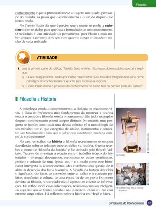 67
Filosofia
67O Problema do Conhecimento
Filosofia
1.	 Leia a primeira parte do diálogo Teeteto (texto on-line: http://www.dominiopublico.gov.br) e expli-
que:
a)	 Quais os argumentos usados por Platão para mostrar que a tese de Protágoras não serve como
paradigma do conhecimento? Exponha para a classe a resposta.
b)	 Como Platão define o processo de conhecimento no trecho final da primeira parte do Teeteto?
	atividade
conhecimento é que a primeira fornece ao sujeito um quadro provisó-
rio do mundo, ao passo que o conhecimento é o estudo daquilo que
jamais muda.
No Teeteto Platão diz que é preciso que a mente se ponha a racio-
cinar sobre os dados para que haja a formulação de um conhecimento.
O raciocínio é uma atividade do pensamento, para Platão a mais no-
bre, porque é por meio dele que conseguimos atingir o verdadeiro nú-
cleo de cada realidade.
Filosofia e História
A psicologia estuda o comportamento, a biologia os organismos vi-
vos, a física os fenômenos mais fundamentais da natureza, a história
estuda o passado e filosofia estuda o pensamento. São todos exemplos
de que o conhecimento possui campos distintos. No entanto, uma per-
gunta se impõe: como cada uma dessas ciências vê a metodologia de
seu trabalho, isto é, que categorias de análise, instrumentos e concei-
tos são fundamentais para que o saber seja constituído em cada cam-
po de conhecimento?
No caso específico da história a filosofia recentemente se ocupou
da reflexão sobre as relações entre as idéias e a história. O tema rece-
beu o nome de “filosofia da história” e foi cunhado pelo filósofo Vol-
taire. Trata-se de investigar a relação entre o trabalho técnico do his-
toriador – investigar documentos, reconstituir os traços econômicos,
político e culturais de uma época, etc. – e o modo como esse histo-
riador interpreta os acontecimentos. Mas é também uma questão de ir
além da descrição dos fatos históricos. A filosofia da história desdobra
o significado dos fatos, as conexões entre as idéias e o contexto po-
lítico, econômico e cultural de uma época ou de um povo. Do ponto
de vista da filosofa, o historiador não é apenas um coletor de informa-
ções. Ele reflete sobre essas informações, reconstrói com sua inteligên-
cia aspectos que as fontes sozinhas não permitem inferir e o faz com
enorme carga crítica. Há reflexões sobre a história em Hegel e Marx.
z
Relógio.<
Muskascheva, Irina. O olhar da
ampulheta.
<
http://usm.maine.edu<http://209.129.168.19<
 