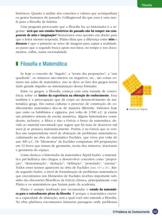 69
Filosofia
69O Problema do Conhecimento
Filosofia
históricos. Quanto à análise dos conceitos e valores que acompanham
os gestos humanos do passado, Collingwood diz que essa é uma tare-
fa para a filosofia da história.
Uma pergunta provocante que a filosofia faz ao historiador é a se-
guinte: será que nos estudos históricos do passado não há sempre um com-
ponente de mito e imaginação? Deixaremos essa questão em aberto para
que o leitor mesmo responda. Platão dizia que a diferença entre mito e
discurso é que o primeiro se serve de imagens para captar a realidade,
ao passo que o segundo busca apoio nos fatos, no tempo e nos docu-
mentos, enfim, numa racionalidade.
Filosofia e Matemática
Se hoje o conceito de “ângulo”, a “teoria das proporções”, a “raiz
quadrada”, os números não-inteiros ou negativos, etc., são coisas co-
muns nas aulas de matemática, isso se deve ao fato dos gregos terem
dado grande impulso na sistematização dessas fórmulas.
Entre os gregos, a filosofia começa com uma tomada de consci-
ência sobre os limites da experiência na obtenção do conhecimento. Essa
também é a preocupação que dá corpo ao desenvolvimento da ma-
temática grega. Em outras culturas o processo de construção do co-
nhecimento matemático deu-se de maneira diferente. Sabemos hoje
que entre os babilônios e egípcios, por volta de 3.500 a.C. já existia
um primitivo sistema de escrita numérica. Alguns historiadores consi-
deram, inclusive, a África e não a Grécia o berço da matemática, de-
vido ao material encontrado que sugere que há mais de dezenove mil
anos já se pensava matematicamente. Porém, é na Grécia que se veri-
fica um surpreendente nível de abstração de problemas matemáticos,
culminando na obra do matemático Euclides, que viveu por volta do
ano 300 a.C. Os “Elementos” de Euclides comportam 465 proposições
em 13 livros que tratam de geometria, teoria dos números, irracionais
e geometria do espaço.
Como destaca o historiador da matemática Árpád Szabó, a matemá-
tica pré-helênica não chegou a desenvolver conceitos como “propor-
ção”, “demonstração”, “dedução”, “definição”, “postulado”, “axioma”.
Todos esses termos aparecem na obra de Euclides (Szabó, 1977, p. 201). Ain-
da segundo Szabó, o nível de formalização de problemas matemáticos
que encontramos nos Elementos de Euclides recebeu importante sub-
sídio das discussões filosóficas da Grécia clássica, principalmente com
Platão e os matemáticos que faziam parte da academia.
Platão é sempre lembrado por recomendar o estudo da matemáti-
ca para o entendimento pleno da filosofia. É porque a matemática exerci-
ta a capacidade de abstração, sem a qual você não entende a filosofia.
Na obra platônica encontramos inúmeras passagens onde problemas
z
Teorema de Pitágoras.<
 