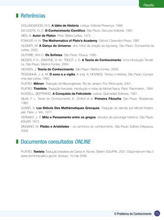71
Filosofia
71O Problema do Conhecimento
Filosofia
Referências
COLLINGWOOD, R.G. A Idéia de História. Lisboa: Editorial Presença, 1989.
DA COSTA, N. C. O Conhecimento Científico. São Paulo: Discurso Editorial, 1997.
DIÈS, A. Autor de Platon. Paris: Belles Lettes, 1972.
FOWLER, H. N. The Mathematics of Plato’s Academy. Oxford: Clarendon Press, 1987.
GLEISER, M. A Dança do Universo: dos mitos da criação ao big-bang. São Paulo: Companhia da
Letras, 2002.
GUTHRIE, W.K.C. Os Sofistas. São Paulo: Paulus, 1995.
MOSER, P. K.; DWAYNE, H. M.; TROUT, J. D. A Teoria do Conhecimento: Uma introdução Temáti-
ca. São Paulo: Martins Fontes, 2004.
HESSEN, J. Teoria do Conhecimento. São Paulo: Martins Fontes, 2003.
PESSANHA, J. A. M. O sono e a vigília. In (org. A. NOVAES): Tempo e História. São Paulo: Compa-
nhia das Letras, 1992.
PLATÃO. Mênon. Tradução de Maura Iglesias. Rio de Janeiro: Puc-Rio/Loyola, 2001.
PLATÃO. Théétète. Tradução francesa, introdução e notas de Michel Narcy. Paris: Flammarion, 1994.
RUSSELL, BERTRAND. A Conquista da Felicidade. Lisboa: Quimarães Editores, 1991.
SILVA, F. L. Teoria do Conhecimento, In: CHAUÍ et al. Primeira Filosofia. São Paulo: Brasiliense,
1985.
SZABÓ, A. Les Débuts Des Mathématiques Grecques. Tradução do alemão por Michel Feders-
piel. Paris: J. Vrin, 1977.
VERNANT, J. P. Mito e Pensamento entre os gregos: estudos de psicologia histórica. São Paulo:
EDUSP, 1973.
ZINGANO, M. Platão e Aristóteles – os caminhos do conhecimento. São Paulo: Editora Odysseus,
2002.
Documentos consultados online
PLATÃO. Teeteto.Tradução brasileira de Carlos A. Nunes. Belém: EDUFPA, 2001. Disponível em http://
www.dominiopublico.gov.br. Acesso: 10 mar 2006.
z
z
 