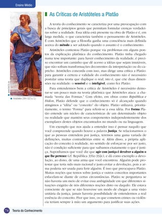 74 Teoria do Conhecimento
Ensino Médio
As Críticas de Aristóteles a Platão
A teoria do conhecimento se caracteriza por uma preocupação com
a busca de princípios gerais que permitam formular crenças verdadei-
ras sobre a realidade. Essa idéia está presente na obra de Platão e é, em
larga medida, o que caracteriza também o pensamento de Aristóteles.
É com Aristóteles que a filosofia ganha uma consciência mais definida
acerca do método a ser adotado quando o assunto é o conhecimento.
Aristóteles contestou Platão porque via problemas em alguns pon-
tos da explicação platônica do conhecimento. Platão tinha chegado
numa tese importante: para haver conhecimento da realidade, é preci-
so encontrar um caminho que dê acesso a idéias que sejam imutáveis,
que não sofram transformações decorrentes da interpretação ou do ca-
pricho. Aristóteles concorda com isso, mas dirige uma crítica a Platão:
para garantir a certeza e validade do conhecimento não é necessário
postular uma teoria que duplique o real, isto é, que crie duas dimen-
sões na realidade: o sensível e o inteligível, como fez Platão.
Para entendermos bem a crítica de Aristóteles é necessário demo-
rar-se um pouco mais na teoria platônica que Aristóteles ataca: a cha-
mada “teoria das Formas.” Com efeito, em obras como República e
Fédon, Platão defende que o conhecimento só é alcançado quando
atingimos a “idéia” ou “conceito” do objeto. Platão utilizava, priorita-
riamente, o termo “Forma” para referir-se a essa idéia. Por Forma Pla-
tão entende um núcleo de características de um determinado objeto
ou realidade que mantém seus componentes independentemente dos
exemplares destes objetos encontrados no mundo ou na linguagem.
Um exemplo que nos ajuda a entender isso é pensar naquilo que
você compreende quando houve a palavra Justiça. Se relacionarmos o
que as pessoas entendem por justiça, teremos uma gama variada de
definições, muitas contraditórias entre si. Além disso, a própria apli-
cação do conceito à realidade, no sentido de esforçar-se por ser justo,
não é condição suficiente para que saibamos exatamente o que é justi-
ça. Suponhamos que você diz que agir com justiça é devolver a alguém o
que lhe pertence (cf. República 331e-332c), e dá como exemplo a devo-
lução, ao dono, de uma arma que você encontrou. Alguém pode pro-
testar que teria sido mais racional e justo evitar a devolução, pois a ar-
ma poderia ser usada para ferir alguém. É isso que preocupava Platão.
Muitas noções que temos sobre justiça e outros conceitos importantes
esfacelam-se diante de certas circunstâncias. Platão se perguntava se
não haveria um meio de evitar essa ambigüidade em que diferentes si-
tuações exigirão de nós diferentes noções disto ou daquilo. Ele estava
consciente de que se não houvesse um modo de chegar a uma visão
unitária da justiça, jamais haveria possibilidade de entendermos a real
essência do conceito. Pior que isso, os que cometem crimes ou violên-
cia teriam sempre à mão um argumento para justificar suas ações.
z
Aristóteles (384-322 a. C.).<
www.teol.lu.se<
 