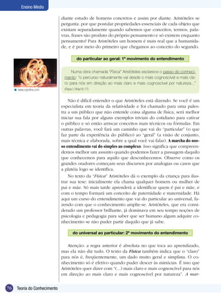 76 Teoria do Conhecimento
Ensino Médio
diante estudo de homens concretos e assim por diante. Aristóteles se
pergunta: por que postular propriedades essenciais de cada objeto que
existam separadamente quando sabemos que conceitos, termos, pala-
vras, frases são produto do próprio pensamento e só existem enquanto
pensamento? Para Aristóteles um homem é mais real que a humanida-
de, e é por meio do primeiro que chegamos ao conceito do segundo.
do particular ao geral: 1º movimento do entendimento
Numa obra chamada “Física” Aristóteles esclarece o passo do conheci-
mento: “o percurso naturalmente vai desde o mais cognoscível e mais cla-
ro para nós em direção ao mais claro e mais cognoscível por natureza...”
(Física I,184a16-17)
Não é difícil entender o que Aristóteles está dizendo. Se você é um
especialista em teoria da relatividade e foi chamado para uma pales-
tra a um público que não entende coisa alguma de física, será melhor
iniciar sua fala por alguns exemplos triviais do cotidiano para cativar
o público e só então arriscar conceitos mais técnicos ou fórmulas. Em
outras palavras, você fará um caminho que vai do “particular” (o que
faz parte da experiência do público) ao “geral” (a visão de conjunto,
mais técnica e elaborada, sobre a qual você vai falar). A marcha do nos-
so entendimento vai do simples ao complexo. Isso significa que compreen-
demos melhor um assunto quando podemos fazer a passagem daquilo
que conhecemos para aquilo que desconhecemos. Observe como os
grandes oradores começam seus discursos por analogias ou casos que
a platéia logo se identifica.
No texto da “Física” Aristóteles dá o exemplo da criança para ilus-
trar sua tese: inicialmente ela chama qualquer homem ou mulher de
pai e mãe. Só mais tarde aprenderá a identificar quem é pai e mãe, e
com o tempo formará um conceito de paternidade e maternidade. Há
aqui um curso do entendimento que vai do particular ao universal, fa-
zendo com que o conhecimento amplie-se. Aristóteles, que era consi-
derado um professor brilhante, já dominava em seu tempo noções de
psicologia e pedagogia para saber que ser humano algum adquire co-
nhecimento se não puder partir daquilo que já sabe.
do universal ao particular: 2º movimento do entendimento
Atenção: a regra anterior é absoluta no que toca ao aprendizado,
mas ela não diz tudo. O texto da Física também indica que o “claro”
para nós é, freqüentemente, um dado muito geral e simplista. O co-
nhecimento só é efetivo quando puder descer às minúcias. É isso que
Aristóteles quer dizer com “(...) mais claro e mais cognoscível para nós
em direção ao mais claro e mais cognoscível por natureza”. A mar-
www.cepolina.com<
 