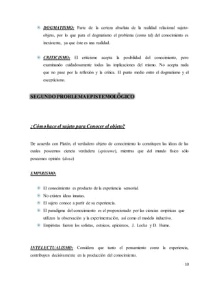 10
 DOGMATISMO: Parte de la certeza absoluta de la realidad relacional sujeto-
objeto, por lo que para el dogmatismo el problema (como tal) del conocimiento es
inexistente, ya que éste es una realidad.
 CRITICISMO: El criticismo acepta la posibilidad del conocimiento, pero
examinando cuidadosamente todas las implicaciones del mismo. No acepta nada
que no pase por la reflexión y la crítica. El punto medio entre el dogmatismo y el
escepticismo.
SEGUNDO PROBLEMAEPISTEMOLÓGICO
¿Cómohace el sujeto para Conocer el objeto?
De acuerdo con Platón, el verdadero objeto de conocimiento lo constituyen las ideas de las
cuales poseemos ciencia verdadera (episteme), mientras que del mundo físico sólo
poseemos opinión (doxa)
EMPIRISMO:
 El conocimiento es producto de la experiencia sensorial.
 No existen ideas innatas.
 El sujeto conoce a partir de su experiencia.
 El paradigma del conocimiento es el proporcionado por las ciencias empíricas que
utilizan la observación y la experimentación, así como el modelo inductivo.
 Empiristas fueron los sofistas, estoicos, epicúreos, J. Locke y D. Hume.
INTELECTUALISMO: Considera que tanto el pensamiento como la experiencia,
contribuyen decisivamente en la producción del conocimiento.
 