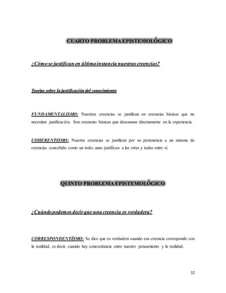 12
CUARTO PROBLEMA EPISTEMOLÓGICO
¿Cómose justifican en últimainstancia nuestrascreencias?
Teorías sobre la justificación del conocimiento
FUNDAMENTALISMO: Nuestras creencias se justifican en creencias básicas que no
necesitan justificación. Son creencias básicas que descansan directamente en la experiencia.
COHERENTISMO: Nuestra creencias se justifican por su pertenencia a un sistema de
creencias concebido como un todo; unas justifican a las otras y todas entre sí.
QUINTO PROBLEMA EPISTEMOLÓGICO
¿Cuándopodemosdecirque una creencia es verdadera?
CORRESPONDENTÍSMO: Se dice que es verdadera cuando esa creencia corresponde con
la realidad, es decir, cuando hay concordancia entre nuestro pensamiento y la realidad.
 