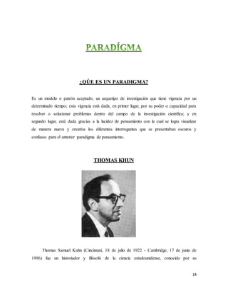 14
¿QÚE ES UN PARADIGMA?
Es un modelo o patrón aceptado, un arquetipo de investigación que tiene vigencia por un
determinado tiempo; esta vigencia está dada, en primer lugar, por su poder o capacidad para
resolver o solucionar problemas dentro del campo de la investigación científica; y en
segundo lugar, está dada gracias a la lucidez de pensamiento con la cual se logra visualizar
de manera nueva y creativa los diferentes interrogantes que se presentaban oscuros y
confusos para el anterior paradigma de pensamiento.
THOMAS KHUN
Thomas Samuel Kuhn (Cincinnati, 18 de julio de 1922 - Cambridge, 17 de junio de
1996) fue un historiador y filósofo de la ciencia estadounidense, conocido por su
 