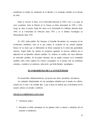15
contribución al cambio de orientación de la filosofía y la sociología científica en la década
de 1960.
Kuhn se doctoró en física, en la Universidad Harvard en 1949 y tuvo a su cargo un
curso académico sobre la Historia de la Ciencia en dicha universidad de 1948 a 1956.
Luego de dejar el puesto, Kuhn dio clases en la Universidad de California, Berkeley hasta
1964, en la Universidad de Princeton hasta 1979 y en el Instituto Tecnológico de
Massachusetts hasta 1991.
En 1962, Kuhn publicó The Structure of Scientific Revolutions (La estructura de las
revoluciones científicas), obra en la que expuso la evolución de las ciencias naturales
básicas de un modo que se diferenciaba de forma sustancial de la visión más generalizada
entonces. Según Kuhn, las ciencias no progresan siguiendo un proceso uniforme por la
aplicación de un hipotético método científico. Se verifican, en cambio, dos fases diferentes
de desarrollo científico. En un primer momento, hay un amplio consenso en la comunidad
científica sobre cómo explotar los avances conseguidos en el pasado ante los problemas
existentes, creándose así soluciones universales que Kuhn llamaba «paradigma».
EL PARADIGMA DE LAANTIGÜEDAD
Se caracterizaba fundamentalmente por poseer una visión geocéntrica del universo.
Los principios fundamentales de este paradigma estimaban que el mundo era esférico,
cerrado por el cielo y las estrellas fijas, y que la tierra era inmóvil, que el movimiento de los
cuerpos celestes era circular y uniforme.
NICOLÁS COPÉRNICO (1473-1543)
 Astrónomo polaco.
 Descubrió el doble movimiento de los planetas sobre sí mismos y alrededor del sol
(rotación y translación).
 