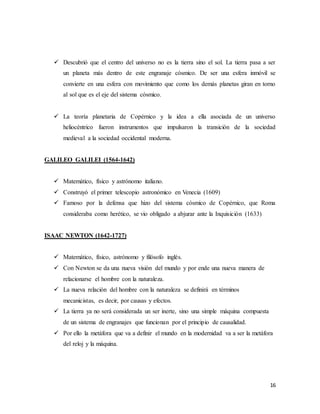 16
 Descubrió que el centro del universo no es la tierra sino el sol. La tierra pasa a ser
un planeta más dentro de este engranaje cósmico. De ser una esfera inmóvil se
convierte en una esfera con movimiento que como los demás planetas giran en torno
al sol que es el eje del sistema cósmico.
 La teoría planetaria de Copérnico y la idea a ella asociada de un universo
heliocéntrico fueron instrumentos que impulsaron la transición de la sociedad
medieval a la sociedad occidental moderna.
GALILEO GALILEI (1564-1642)
 Matemático, físico y astrónomo italiano.
 Construyó el primer telescopio astronómico en Venecia (1609)
 Famoso por la defensa que hizo del sistema cósmico de Copérnico, que Roma
consideraba como herético, se vio obligado a abjurar ante la Inquisición (1633)
ISAAC NEWTON (1642-1727)
 Matemático, físico, astrónomo y filósofo inglés.
 Con Newton se da una nueva visión del mundo y por ende una nueva manera de
relacionarse el hombre con la naturaleza.
 La nueva relación del hombre con la naturaleza se definirá en términos
mecanicistas, es decir, por causas y efectos.
 La tierra ya no será considerada un ser inerte, sino una simple máquina compuesta
de un sistema de engranajes que funcionan por el principio de causalidad.
 Por ello la metáfora que va a definir el mundo en la modernidad va a ser la metáfora
del reloj y la máquina.
 