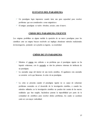 17
El STATUS DEL PARADIGMA
 Un paradigma logra imponerse cuando tiene una gran capacidad para resolver
problemas que son considerados como enigmáticos
 El antiguo paradigma se vuelve obsoleto, arcaico, ante el nuevo.
CRISIS DEL PARADIGMA VIGENTE
Los enigmas posibilitan en alguna medida la aparición de un nuevo paradigma; pues los
científicos ante un enigma buscan resolverlo así implique abandonar métodos tradicionales
de investigación, poniendo así a prueba su ingenio, su creatividad.
CRÍSIS DE UN PARADIGMA
 Mientras el enigma nos enfrenta a un problema que el paradigma vigente no ha
logrado solucionar, con la anomalía se dan los primeros síntomas de ineficacia de
un paradigma.
 La anomalía surge del interior de una teoría científica. Al agudizarse esta anomalía
se convierte en lo que llamamos la crisis de un paradigma.
 La crisis se presenta cuando el paradigma vigente no es capaz de solucionar
problemas esenciales en el desarrollo de la investigación científica, o cuando los
métodos utilizados en la investigación científica no pueden dar cuenta de las nuevas
realidades que han surgido, haciéndose patente la imposibilidad por parte de la
comunidad de científicos para resolver dichos problemas, los cuales se acentúan
cada vez con mayor radicalidad.
 