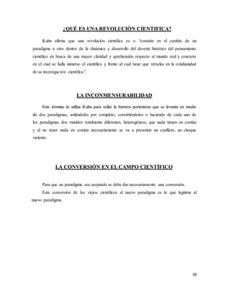 18
¿QUÉ ES UNA REVOLUCIÓN CIENTIFICA?
Kuhn afirma que una revolución científica es o “consiste en el cambio de un
paradigma a otro dentro de la dinámica y desarrollo del devenir histórico del pensamiento
científico en busca de una mayor claridad y aprehensión respecto al mundo real y concreto
en el cual se halla inmerso el científico y frente al cual tiene que vérselas en la cotidianidad
de su investigación científica”.
LA INCONMENSURABILIDAD
Este término lo utiliza Kuhn para sellar la barrera portentosa que se levanta en medio
de dos paradigmas, asilándolos por completo, convirtiéndolos o haciendo de cada uno de
los paradigmas dos mundos totalmente diferentes, heterogéneos, que nada tienen en común
y al no tener nada en común necesariamente se va a presentar un conflicto, un choque
violento.
LA CONVERSIÓN EN EL CAMPO CIENTÍFICO
Para que un paradigma sea aceptado se debe dar necesariamente una conversión.
Esta conversión de los viejos científicos al nuevo paradigma es lo que legitima al
nuevo paradigma.
 