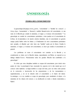 19
GNOSEOLOGÍA
TEORIA DEL CONOCIMIENTO
La gnoseología (del griego γνωσις, gnōsis, 'conocimiento' o 'facultad de conocer', y
λόγος, logos, 'razonamiento' o 'discurso'), también llamada teoría del conocimiento, es una
rama de la filosofía que estudia la naturaleza, el origen y el alcance del conocimiento.1 2 La
gnoseología no estudia los conocimientos particulares, como pueden ser el conocimiento de
la física, de la matemática o de nuestro entorno inmediato, sino el conocimiento en general,
aunque puede hablar sobre los límites y el fundamento de otros conocimientos particulares
(por ejemplo, al dilucidar qué valor tiene una "medida" usada por la física). Estudia la
naturaleza, el origen y el alcance del conocimiento, es decir que estudia el conocimiento en
general.
Los problemas en torno al conocimiento son centrales en la filosofía y su
consideración se inicia con la filosofía misma, especialmente con Platón, en especial en su
diálogo titulado Teeteto. Prácticamente todos los grandes filósofos han contribuido a la
gnoseología.3
Es obvio que otras disciplinas también se ocupan del conocimiento, pero desde otros
puntos de vista. La psicología lo hace encarando los aspectos de la vida mental que en el
conocer están implícitos. La lógica también se ocupa del tema, pero sus miras están puestas
en la corrección o incorrección de las proposiciones y de los razonamientos o
argumentaciones, y no en la relación entre el conocimiento y el objeto del mismo.
La ontología, a su vez, también se ocupa de gnoseología, pero atendiendo al objeto, a la
naturaleza de los objetos del conocer, a su clasificación en reales o ideales (matemática y
lógica).
 