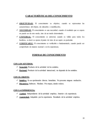 22
CARACTERÍSTICAS DEL CONOCIMIENTO
 OBJETIVIDAD: El conocimiento es objetivo, cuando se representan las
características del objeto, sin alterarlos o modificarlos.
 NECESIDAD: El conocimiento es una necesidad, cuando el resultado que se espera
no puede ser de otro modo, sino de un modo determinado.
 UNIVERSAL: El conocimiento es universal, cuando es válido para todos los
hombres, es decir se opone al punto de vista de un sujeto en particular.
 VERIFICABLE: El conocimiento es verificable o fundamentado, cuando puede ser
comprobado de manera racional o en la experiencia.
FORMAS DE CONOCIMIENTO
CON LOS SENTIDOS:
 Sensorial: Producto de la actividad de los sentidos.
 Racional: Producto de la actividad intencional, no depende de los sentidos.
CON EL OBJETO:
 Intuitivo: Es un aprehensión directa. Inmediata. No presenta ninguna mediación.
 Discursivo: Indirecto. Mediato. Por etapas, dando rodeos.
CON LA EXPERIENCIA:
 A priori: Independiente de la actividad empírica. Anterior a la experiencia.
 A posteriori: Adquirido por la experiencia. Resultado de la actividad empírica.
 