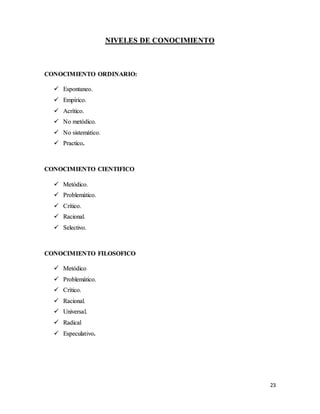 23
NIVELES DE CONOCIMIENTO
CONOCIMIENTO ORDINARIO:
 Espontaneo.
 Empírico.
 Acrítico.
 No metódico.
 No sistemático.
 Practico.
CONOCIMIENTO CIENTIFICO
 Metódico.
 Problemático.
 Crítico.
 Racional.
 Selectivo.
CONOCIMIENTO FILOSOFICO
 Metódico
 Problemático.
 Crítico.
 Racional.
 Universal.
 Radical
 Especulativo.
 