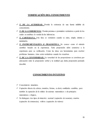 26
VERIFICACIÓN DEL CONOCIMIENTO
 T. DE LA AUTORIDAD. Postula la existencia de una fuente infalible de
conocimiento.
 T. DE LA COHERENCIA. Postula premisas o postulados verdaderos a partir de los
cuales se establece la verdad de las inferencias.
 T. CARTESIANA. Una idea es verdadera cuando es clara, simple, distinta e
indubitable.
 T. INSTRUMENTALISTA O PRAGMÁTICA. Se conoce como el método
científico basado en la experiencia. Toda proposición debe someterse a la
experiencia para su verificación. Como las ideas son herramientas para resolver
problemas humanos, éstas serán verdaderas cuando los resuelvan.
 T. DE LA CONFORMIDAD. La veracidad de las proposiciones se corrobora por
adecuación entre la proposición verbal y la realidad que dicha proposición pretende
describir.
CONOCIMIENTO INTUITIVO
 Conocimiento inmediato.
 Captación directa de colores, tamaños, formas, es decir, cualidades sensibles, pero
también la captación de la validez de axiomas matemáticos o de principios
matemáticos o lógicos.
 Se distinguen tres tipos de intuición: racional (captación de esencias), emotiva
(captación de existencias), volitiva (captación de valores)
 
