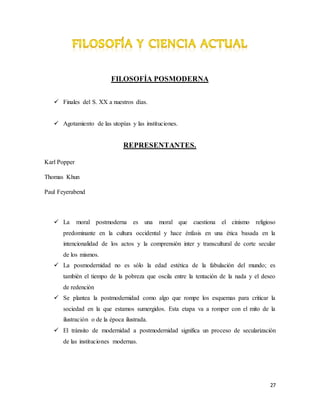 27
FILOSOFÍA POSMODERNA
 Finales del S. XX a nuestros días.
 Agotamiento de las utopías y las instituciones.
REPRESENTANTES.
Karl Popper
Thomas Khun
Paul Feyerabend
 La moral postmoderna es una moral que cuestiona el cinismo religioso
predominante en la cultura occidental y hace énfasis en una ética basada en la
intencionalidad de los actos y la comprensión inter y transcultural de corte secular
de los mismos.
 La posmodernidad no es sólo la edad estética de la fabulación del mundo; es
también el tiempo de la pobreza que oscila entre la tentación de la nada y el deseo
de redención
 Se plantea la postmodernidad como algo que rompe los esquemas para criticar la
sociedad en la que estamos sumergidos. Esta etapa va a romper con el mito de la
ilustración o de la época ilustrada.
 El tránsito de modernidad a postmodernidad significa un proceso de secularización
de las instituciones modernas.
 