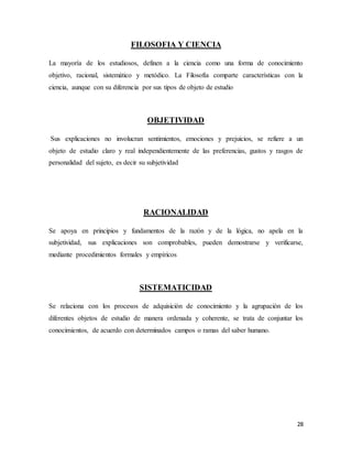 28
FILOSOFIA Y CIENCIA
La mayoría de los estudiosos, definen a la ciencia como una forma de conocimiento
objetivo, racional, sistemático y metódico. La Filosofía comparte características con la
ciencia, aunque con su diferencia por sus tipos de objeto de estudio
OBJETIVIDAD
Sus explicaciones no involucran sentimientos, emociones y prejuicios, se refiere a un
objeto de estudio claro y real independientemente de las preferencias, gustos y rasgos de
personalidad del sujeto, es decir su subjetividad
RACIONALIDAD
Se apoya en principios y fundamentos de la razón y de la lógica, no apela en la
subjetividad, sus explicaciones son comprobables, pueden demostrarse y verificarse,
mediante procedimientos formales y empíricos
SISTEMATICIDAD
Se relaciona con los procesos de adquisición de conocimiento y la agrupación de los
diferentes objetos de estudio de manera ordenada y coherente, se trata de conjuntar los
conocimientos, de acuerdo con determinados campos o ramas del saber humano.
 