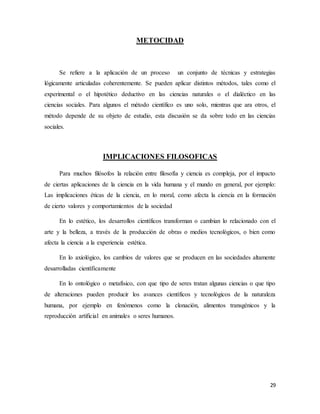 29
METOCIDAD
Se refiere a la aplicación de un proceso un conjunto de técnicas y estrategias
lógicamente articuladas coherentemente. Se pueden aplicar distintos métodos, tales como el
experimental o el hipotético deductivo en las ciencias naturales o el dialéctico en las
ciencias sociales. Para algunos el método científico es uno solo, mientras que ara otros, el
método depende de su objeto de estudio, esta discusión se da sobre todo en las ciencias
sociales.
IMPLICACIONES FILOSOFICAS
Para muchos filósofos la relación entre filosofía y ciencia es compleja, por el impacto
de ciertas aplicaciones de la ciencia en la vida humana y el mundo en general, por ejemplo:
Las implicaciones éticas de la ciencia, en lo moral, como afecta la ciencia en la formación
de cierto valores y comportamientos de la sociedad
En lo estético, los desarrollos científicos transforman o cambian lo relacionado con el
arte y la belleza, a través de la producción de obras o medios tecnológicos, o bien como
afecta la ciencia a la experiencia estética.
En lo axiológico, los cambios de valores que se producen en las sociedades altamente
desarrolladas científicamente
En lo ontológico o metafísico, con que tipo de seres tratan algunas ciencias o que tipo
de alteraciones pueden producir los avances científicos y tecnológicos de la naturaleza
humana, por ejemplo en fenómenos como la clonación, alimentos transgénicos y la
reproducción artificial en animales o seres humanos.
 