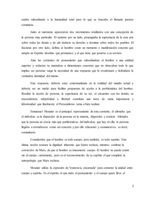 3
estaba subordinado a la humanidad total para lo que se buscaba el llamado paraíso
comunista.
Junto al marxismo aparecieron dos movimientos totalitarios con una concepción de
la persona muy particular. El nazismo por un lado, propugnaba la supremacía de la raza aria
sobre todas las demás y de ahí deducía su derecho a dominar sobre todos los pueblos. El
fascismo por otro lado, definía al hombre como un momento o manifestación concreta que
adopta un Espíritu absoluto que permanece y al que tiene que ponerse a su servicio.
Ante las corrientes de pensamiento que subordinaban al hombre a una entidad
superior y reducían su naturaleza a dimensiones concretas que no abarcaban todo lo que
implica ser persona; surge la necesidad de una respuesta que lo revalorizara y defendiera la
verdadera identidad del mismo.
Esta respuesta, debería estar contextualizada en la realidad del mundo actual y
debería ser un medio para facilitar propuestas de acción a la problemática del hombre.
Resaltar la noción de persona, la experiencia de su ser, el encuentro con los demás, su
trascendencia, subjetividad y libertad constituía una tarea de suma importancia y
laboriosidad que finalmente el Personalismo toma a bien realizar.
Emmanuel Mounier es el principal representante de esta corriente, él afirmaba que
el individuo es la dispersión de la persona en la materia, dispersión y avaricia. Afirmaba
que la persona no crecia más que purificándose del individuo que hay en ella, la persona
llegaba a reivindicarse como ser concreto y por ello relacional y comunicativo, es decir,
comunitario.
Consideraba que el hombre es todo cuerpo, pero también, es todo espíritu. Esta
última noción restaura la dignidad inherente que Sartre rechaza, mientras combate la
convicción de Marx, de que el hombre es únicamente cuerpo. El hombre no puede existir
sin el cuerpo, ciertamente, pero es el reconocimiento de su espíritu el que completa la
antropología que Marx rechaza.
Mounier utiliza la expresión de "existencia encarnada" para connotar la unidad entre
cuerpo y espíritu. Es el espíritu el que nutre el pensamiento y el cuerpo quien lleva el
 