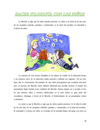 30
La filosofía es algo que los niños pueden practicar. La niñez es la edad de los por qué,
de las preguntas radicales, genuinas y existenciales; es la edad del asombro, la curiosidad y
el deseo de saber.
La ausencia de esta arcaica disciplina en los planes de estudio de la educación básica
y los primeros años de la educación media pareciera confirmar ese supuesto. Tal vez esto
haya sido la consecuencia del primado de una visión psicogenética que considera necesaria
para el ejercicio del filosofar cierta madurez intelectual que permita alcanzar el estadio del
pensamiento lógico formal como condición del filosofar. Hemos dejado así a un lado el reto
de que nuestros niños y nuestros adolescentes en el ciclo básico (y gran parte del
secundario), obtengan, a través de la filosofía, el fortalecimiento de un pensamiento crítico
y autónomo.
Lo cierto es que la filosofía es algo que los niños pueden practicar. Es la niñez la edad
de los por qué, de las preguntas radicales, genuinas y existenciales; es la edad del asombro,
la curiosidad y el deseo de saber; es el tiempo de la actividad lúdica, del juego con otros en
 