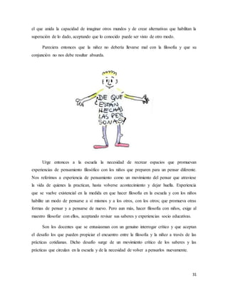 31
el que anida la capacidad de imaginar otros mundos y de crear alternativas que habilitan la
superación de lo dado, aceptando que lo conocido puede ser visto de otro modo.
Pareciera entonces que la niñez no debería llevarse mal con la filosofía y que su
conjunción no nos debe resultar absurda.
Urge entonces a la escuela la necesidad de recrear espacios que promuevan
experiencias de pensamiento filosófico con los niños que preparen para un pensar diferente.
Nos referimos a experiencia de pensamiento como un movimiento del pensar que atraviese
la vida de quienes la practican, hasta volverse acontecimiento y dejar huella. Experiencia
que se vuelve existencial en la medida en que hacer filosofía en la escuela y con los niños
habilite un modo de pensarse a sí mismos y a los otros, con los otros; que promueva otras
formas de pensar y a pensarse de nuevo. Pero aun más, hacer filosofía con niños, exige al
maestro filosofar con ellos, aceptando revisar sus saberes y experiencias socio educativas.
Son los docentes que se entusiasman con un genuino interrogar crítico y que aceptan
el desafío los que pueden propiciar el encuentro entre la filosofía y la niñez a través de las
prácticas cotidianas. Dicho desafío surge de un movimiento crítico de los saberes y las
prácticas que circulan en la escuela y de la necesidad de volver a pensarlos nuevamente.
 