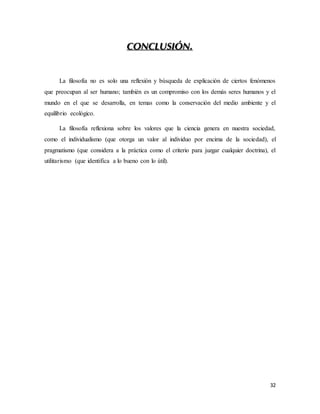 32
CONCLUSIÓN.
La filosofía no es solo una reflexión y búsqueda de explicación de ciertos fenómenos
que preocupan al ser humano; también es un compromiso con los demás seres humanos y el
mundo en el que se desarrolla, en temas como la conservación del medio ambiente y el
equilibrio ecológico.
La filosofía reflexiona sobre los valores que la ciencia genera en nuestra sociedad,
como el individualismo (que otorga un valor al individuo por encima de la sociedad), el
pragmatismo (que considera a la práctica como el criterio para juzgar cualquier doctrina), el
utilitarismo (que identifica a lo bueno con lo útil).
 