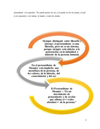 4
pensamiento a la expresión: "No puedo pensar sin ser, y no puedo ser sin mi cuerpo, el cual
es mi exposición a mí mismo, al mundo, a todos los demás.
Siempre distinguió entre filosofía y
sistema: el personalismo es una
filosofía, pero no es un sistema,
porque siempre está abierto a la
penetración en la intimidad y
misterio de la persona humana
En el personalismo de
Mounier está implícita una
metafísica de la persona, de
los valores, de la historia, del
conocimiento y del ser
El Personalismo de
Mounier : “Es un
movimiento de
pensamiento y de acción
que afirma el <<valor
absoluto>> de la persona.”
 