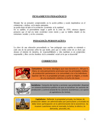 5
PENSAMIENTO PEDAGÓGICO
Mounier fue un pensador comprometido en la acción política y social, inspirándose en el
cristianismo e incluso en la utopía anarquista.
no podía dejar de lado ni la revolución económica ni la espiritual
En su opinión, el personalismo surgió a partir de la crisis de 1929, entonces algunos
pensaron que el mal era tanto económico como moral, y que se hallaba situado en las
estructuras sociales y en los corazones.
PEDAGOGÍA PERSONALÍSTA
La clave de una educación personalizada es “una pedagogía cuyo espíritu va orientado a
cada una de las personas sobre las que incide, para que se realice como tal ,es decir, que
alcance el máximo de iniciativa, de responsabilidades y vida espiritual, es un compromiso
responsable y libre con los hombres de la comunidad social en la que se desarrolla”
CORRIENTES
Comunismo: Corriente ideológica que nace durante el s. XIX por K.
Marx; en este pensamiento promueve que los principales medios
de producción pertenezcan a la comunidad y no a los individuos.
Querían dar fin a la propiedad privada y quitar la religión, a través
de una revolución violenta y la lucha de clases
Socialismo: Conjunto de teorías y acciones que pretenden disponer
un sistema económico-político en que se socialicen los sectores de
producción y control estatal de los sectores económicos y se opone
al capitalismo (lo limita).
Capitalismo: Defiende la propiedad privada, los bienes de
producción deben ser administrados por particulares y el estado no
debe tener participación en la administración de lo económico. Se
mueven cuestiones como el mercado, la bolsa, la oferta y la
demanda, plusvalía, etc.
 