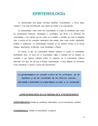 8
La epistemología (del griego ἐπιστήμη epistḗmē, "conocimiento", y λόγος lógos,
"estudio") es la rama de la filosofía cuyo objeto de estudio es el conocimiento.
La epistemología, como teoría del conocimiento, se ocupa de problemas tales como
las circunstancias históricas, psicológicas y sociológicas que llevan a la obtención del
conocimiento, y los criterios por los cuales se le justifica o invalida, así como la definición
clara y precisa de los conceptos epistémicos más usuales, tales como verdad, objetividad,
realidad o justificación. La epistemología encuentra ya sus primeras formas en la Grecia
Antigua, inicialmente en filósofos como Parménides o Platón.
En Grecia, el tipo de conocimiento llamado episteme se oponía al conocimiento
denominado doxa. La doxa era el conocimiento vulgar u ordinario del ser humano, no
sometido a una rigurosa reflexión crítica. La episteme era el conocimiento reflexivo
elaborado con rigor. De ahí que el término "epistemología" se haya utilizado con frecuencia
como equivalente a "ciencia o teoría del conocimiento".
¿EPISTEMOLOGÍA ES LO MISMO QUE GNESEOLOGÍA?
EPISTEMOLOGÍA: Estudia los problemas relacionados con el conocimiento científico.
GNESEOLOGIA: Estudia el conocimiento en general.
La epistemología es un estudio crítico de los principios, de las
hipótesis y de los resultados de las diversas ciencias,
Destinada a determinar su origen lógico, su valor y su contenido.
 